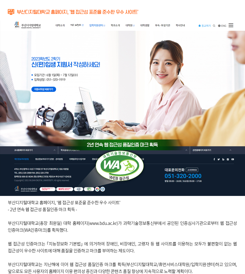 부산디지털대학교 홈페이지, '웹 접근성 표준을 준수한 우수 사이트'.부산디지털대학교 홈페이지, '웹 접근성 표준을 준수한 우수 사이트' - 2년 연속 웹 접근성 품질인증 마크 획득 - 부산디지털대학교(총장 최원일) 대학 홈페이지(www.bdu.ac.kr)가 과학기술정보통신부에서 공인된 인증심사기관으로부터 웹 접근성 인증마크(WA인증마크)를 획득했다. 웹 접근성 인증마크는 「지능정보화 기본법」 에 의거하여 장애인, 비장애인, 고령자 등 웹 사이트를 이용하는 모두가 불편함이 없는 웹 접근성이 우수한 사이트에 대해 품질을 인증하고 마크를 부여하는 제도이다. 부산디지털대학교는 지난해에 이어 웹 접근성 품질인증 마크를 획득(부산디지털대학교/휴먼서비스대학원/입학지원센터)하고 있으며, 앞으로도 모든 사용자의 홈페이지 이용 편의성 증진과 다양한 콘텐츠 품질 향상에 지속적으로 노력할 계획이다.