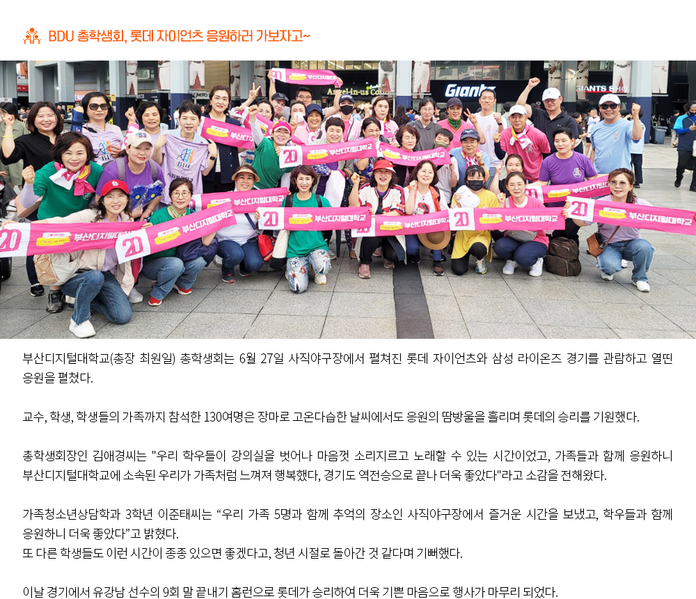 BDU 총학생회, 롯데 자이언츠 응원하러 가보자고~.부산디지털대학교(총장 최원일) 총학생회는 6월 27일 사직야구장에서 펼쳐진 롯데 자이언츠와 삼성 라이온즈 경기를 관람하고 열띤 응원을 펼쳤다. 교수, 학생, 학생들의 가족까지 참석한 130여명은 장마로 고온다습한 날씨에서도 응원의 땀방울을 흘리며 롯데의 승리를 기원했다. 총학생회장인 김애경씨는 '우리 학우들이 강의실을 벗어나 마음껏 소리지르고 노래할 수 있는 시간이었고, 가족들과 함께 응원하니 부산디지털대학교에 소속된 우리가 가족처럼 느껴져 행복했다, 경기도 역전승으로 끝나 더욱 좋았다'라고 소감을 전해왔다. 가족청소년상담학과 3학년 이준태씨는 '우리 가족 5명과 함께 추억의 장소인 사직야구장에서 즐거운 시간을 보냈고, 학우들과 함께 응원하니 더욱 좋았다'고 밝혔다. 또 다른 학생들도 이런 시간이 종종 있으면 좋겠다고, 청년 시절로 돌아간 것 같다며 기뻐했다. 이날 경기에서 유강남 선수의 9회 말 끝내기 홈런으로 롯데가 승리하여 더욱 기쁜 마음으로 행사가 마무리 되었다.