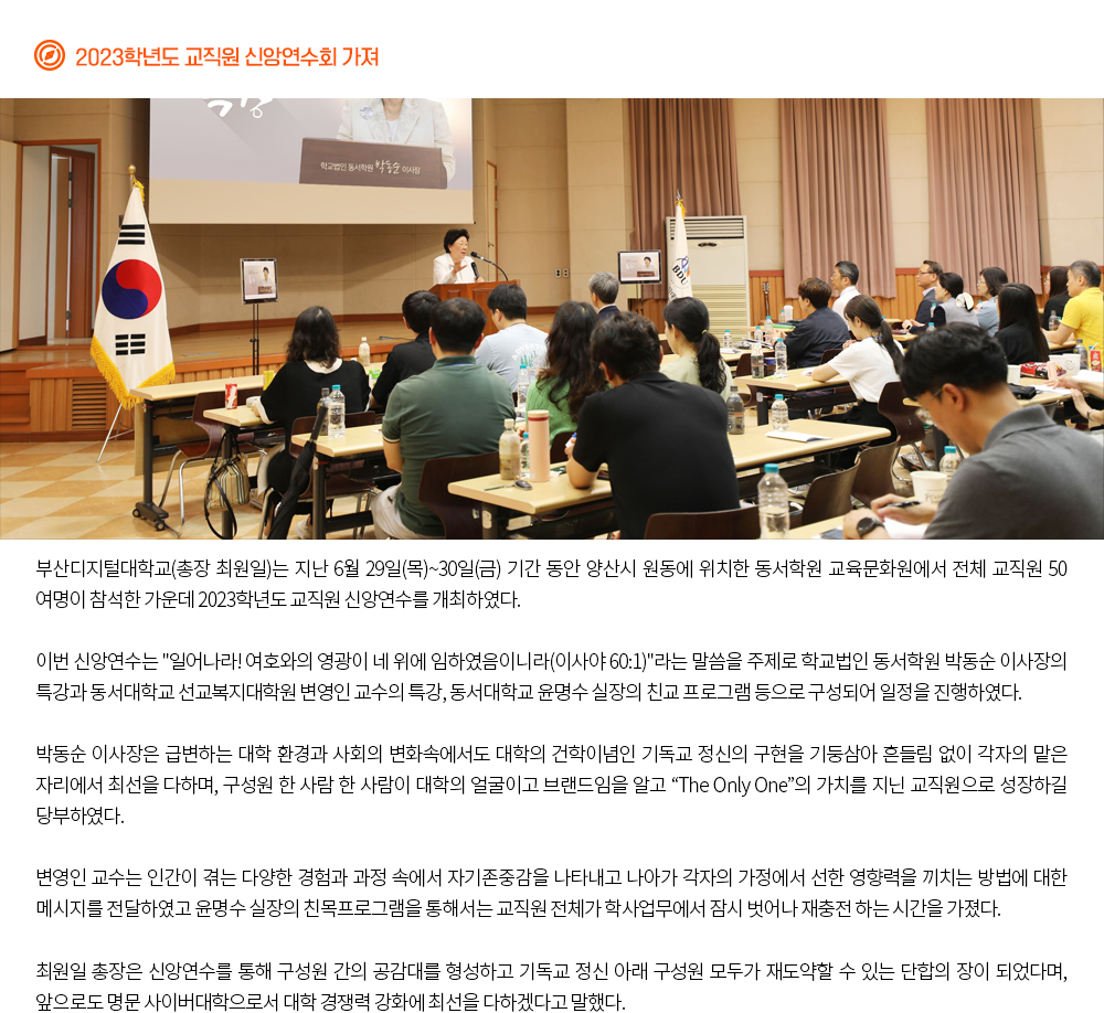 2023학년도 교직원 신앙연수회 가져. 부산디지털대학교(총장 최원일)는 지난 6월 29일(목)~30일(금) 기간 동안 양산시 원동에 위치한 동서학원 교육문화원에서 전체 교직원 50여명이 참석한 가운데 2023학년도 교직원 신앙연수를 개최하였다. 이번 신앙연수는 '일어나라! 여호와의 영광이 네 위에 임하였음이니라(이사야 60:1)'라는 말씀을 주제로 학교법인 동서학원 박동순 이사장의 특강과 동서대학교 선교복지대학원 변영인 교수의 특강, 동서대학교 윤명수 실장의 친교 프로그램 등으로 구성되어 일정을 진행하였다. 박동순 이사장은 급변하는 대학 환경과 사회의 변화속에서도 대학의 건학이념인 기독교 정신의 구현을 기둥삼아 흔들림 없이 각자의 맡은 자리에서 최선을 다하며, 구성원 한 사람 한 사람이 대학의 얼굴이고 브랜드임을 알고 “The Only One”의 가치를 지닌 교직원으로 성장하길 당부하였다. 변영인 교수는 인간이 겪는 다양한 경험과 과정 속에서 자기존중감을 나타내고 나아가 각자의 가정에서 선한 영향력을 끼치는 방법에 대한 메시지를 전달하였고 윤명수 실장의 친목프로그램을 통해서는 교직원 전체가 학사업무에서 잠시 벗어나 재충전 하는 시간을 가졌다. 최원일 총장은 신앙연수를 통해 구성원 간의 공감대를 형성하고 기독교 정신 아래 구성원 모두가 재도약할 수 있는 단합의 장이 되었다며, 앞으로도 명문 사이버대학으로서 대학 경쟁력 강화에 최선을 다하겠다고 말했다. 