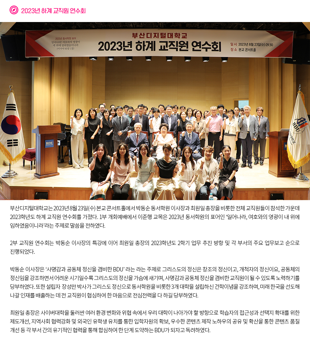 2023년 하계 교직원 연수회. 부산디지털대학교는 2023년 8월 23일(수) 본교 콘서트홀에서 박동순 동서학원 이사장과 최원일 총장을 비롯한 전체 교직원들이 참석한 가운데 2023학년도 하계 교직원 연수회를 가졌다. 1부 개회예배에서 이준행 교목은 2023년 동서학원의 표어인 ‘일어나라, 여호와의 영광이 내 위에 임하였음이니라’라는 주제로 말씀을 전하였다. 2부 교직원 연수회는 박동순 이사장의 특강에 이어 최원일 총장님의 2023학년도 2학기 업무 추진 방향 및 각 부서의 주요 업무보고 순으로 진행되었다. 박동순 이사장은 ‘사명감과 공동체 정신을 겸비한 BDU’ 라는 라는 주제로 그리스도의 정신은 창조의 정신이고, 개척자의 정신이요, 공동체의 정신임을 강조하면서 어려운 시기일수록 그리스도의 정신을 가슴에 새기며, 사명감과 공동체 정신을 겸비한 교직원이 될 수 있도록 노력하기를 당부하였다. 또한 설립자 장성만 박사가 그리스도 정신으로 동서학원을 비롯한 3개 대학을 설립하신 건학이념을 강조하며, 미래 한국을 선도해 나갈 인재를 배출하는 데 전 교직원이 협심하여 한 마음으로 전심전력을 다 하길 당부하였다. 최원일 총장은 사이버대학을 둘러싼 여러 환경 변화와 위협 속에서 우리 대학이 나아가야 할 방향으로 학습자의 접근성과 선택지 확대를 위한 제도개선, 지역사회 협력강화 및 외국인 유학생 유치를 통한 입학자원의 확보, 우수한 콘텐츠 제작 노하우의 공유 및 확산을 통한 콘텐츠 품질 개선 등 각 부서 간의 유기적인 협력을 통해 합심하여 한 단계 도약하는 BDU가 되자고 독려하였다.