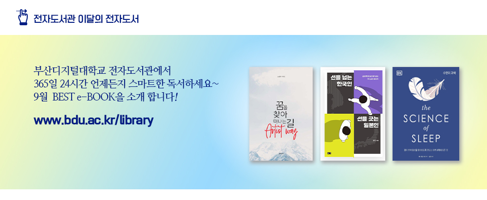 전자도서관 이달의 전자도서. 부산디지털대학교 전자도서관에서 365일 24시간 언제든지 스마트한 독서하세요~ 9월 BEST e-BOOK을 소개 합니다! www.bdu.ac.kr/libraay. 꿈을 찾아 떠나는 길, 아티스트 웨이(13명의 마미킹 저), 선을 넘는 한국인 선을 긋는 일본인(한민 저), 수면의 과학(헤어 다월-스미스 저)