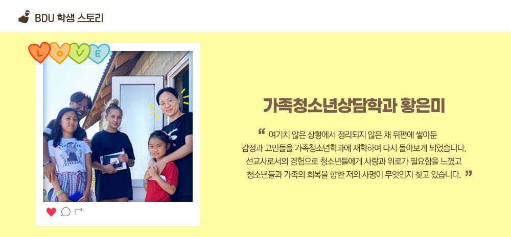 BDU 학생 스토리. 가족청소년상담학과 황은미. 여기치 않은 상황에서 정리되지 않은 채 뒤편에 쌓아둔 감정과 고민들을 가족청소년학과에 재학하며 다시 돌아보게 되었습니다. 선교사로서의 경험으로 청소년들에게 사랑과 위로가 필요함을 느꼈고 청소년들과 가족의 회복을 향한 저의 사명이 무엇인지 찾고 있습니다.