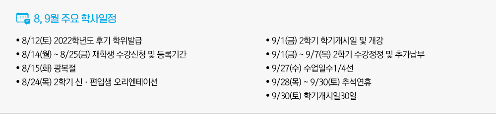 2023년 8월, 2023년 9월 주요학사일정 - 8/12(토) 2022학년도 후기 학위발급 - 8/14(월)~8/25(금) 재학생 수강신청 및 등록기간 - 8/15(화) 광복절 - 8/24(목) 2학기 신·편입생 오리엔테이션 - 9/1(금) 2학기 학기개시일 및 개강 - 9/1(금)~9/7(목) 2학기 수강정정 및 추가납부 - 9/27(수) 수업일수1/4선 - 9/28(목)~9/30(토) 추석연휴 - 9/30(토) 학기개시일30일