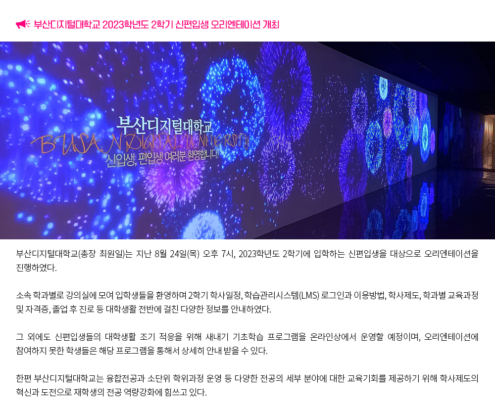 2023학년도 2학기 신(편)입생 오리엔테이션 개최. 부산디지털대학교(총장 최원일)는 지난 2월 24일(목) 오후 7시, 2023학년도 2학기에 입학하는 신편입생을 대상으로 오리엔테이션을 진행하였다. 소속 학과별로 강의실에 모여 입학생들을 환영하며 2학기 학사일정, 학습관리시스템(LMS) 로그인과 이용방법, 학사제도, 학과별 교육과정 및 자격증, 졸업 후 진로 등 대학생활 전반에 걸친 다양한 정보를 안내하였다. 그 외에도 신편입생들의 대학생활 조기 적응을 위해 새내기 기초학습 프로그램을 온라인상에서 운영할 예정이며, 오리엔테이션에 참여하지 못한 학생들은 해당 프로그램을 통해서 상세히 안내 받을 수 있다. 한편 부산디지털대학교는 융합전공과 소단위 학위과정 운영 등 다양한 전공의 세부 분야에 대한 교육기회를 제공하기 위해 학사제도의 혁신과 도전으로 재학생의 전공 역량강화에 힘쓰고 있다.