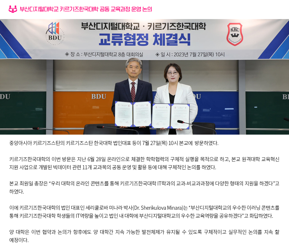 부산디지털대학교 키르기즈한국대학 공동 교육과정 운영 논의.본교에 중앙아시아 키르기즈스탄의 키르기즈스탄 한국대학 법인대표 등이 7월 27일(목) 10시에 방문하였다. 키르기즈한국대학의 이번 방문은 지난 6월 28일 온라인으로 체결한 학학협력의 구체적 실행을 목적으로 하고, 본교 원격대학 교육혁신 지원 사업으로 개발된 빅데이터 관련 11개 교과목의 공동 운영 및 활용 등에 대해 구체적인 논의를 하였다. 본교 최원일 총장은 “우리 대학의 온라인 콘텐츠를 통해 키르기즈한국대학 IT학과의 교과-비교과과정에 다양한 형태의 지원을 하겠다”고 하였다. 이에 키르기즈한국대학의 법인 대표인 세리쿨로바 미나라 박사(Dr. Sherikulova Minara)는 “부산디지털대학교의 우수한 이러닝 콘텐츠를 통해 키르기즈한국대학 학생들의 IT역량을 높이고 법인 내 대학에 부산디지털대학교의 우수한 교육역량을 공유하겠다”고 화답하였다. 양 대학은 이번 협약과 논의가 향후에도 양 대학간 지속 가능한 발전체제가 유지될 수 있도록 구체적이고 실무적인 논의를 지속 할 예정이다.