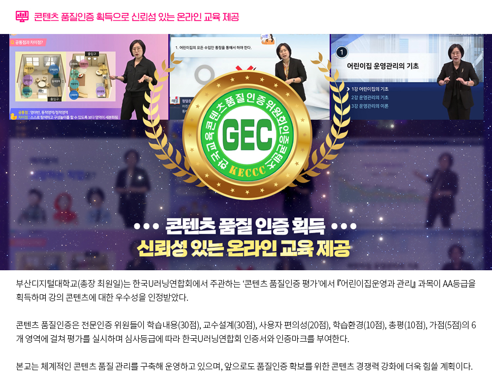 콘텐츠 품질인증 획득으로 신뢰성 있는 온라인 교육 제공. 부산디지털대학교(총장 최원일)는 한국U러닝연합회에서 주관하는 ‘콘텐츠 품질인증 평가’에서 『어린이집운영과 관리』 과목이 AA등급을 획득하며 강의 콘텐츠에 대한 우수성을 인정받았다. 콘텐츠 품질인증은 전문인증 위원들이 학습내용(30점), 교수설계(30점), 사용자 편의성(20점), 학습환경(10점), 총평(10점), 가점(5점)의 6개 영역에 걸쳐 평가를 실시하며 심사등급에 따라 한국U러닝연합회 인증서와 인증마크를 부여한다. 본교는 체계적인 콘텐츠 품질 관리를 구축해 운영하고 있으며, 앞으로도 품질인증 확보를 위한 콘텐츠 경쟁력 강화에 더욱 힘쓸 계획이다. 