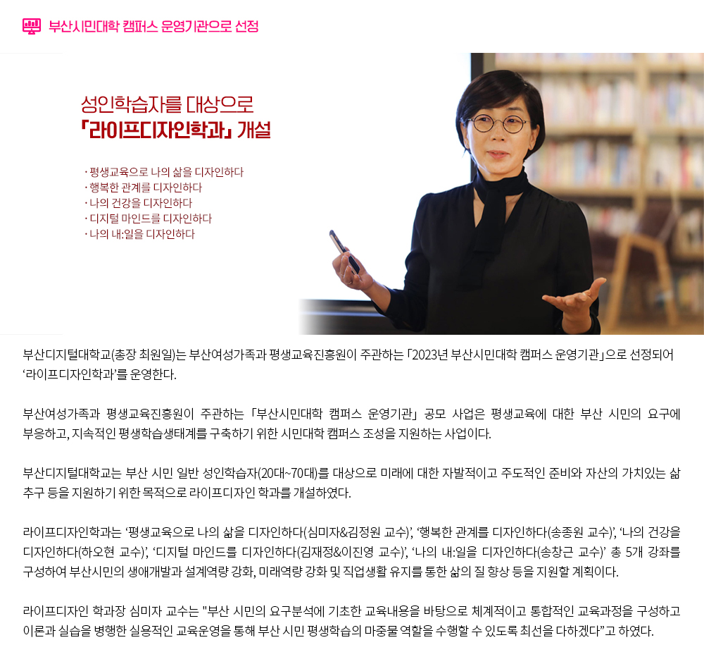 「부산시민대학 캠퍼스 운영기관」으로 선정. 부산디지털대학교(총장 최원일)는 부산여성가족과 평생교육진흥원이 주관하는 「2023년 부산시민대학 캠퍼스 운영기관」으로 선정되어 ‘라이프디자인학과’를 운영한다.부산여성가족과 평생교육진흥원이 주관하는 「부산시민대학 캠퍼스 운영기관」 공모 사업은 평생교육에 대한 부산 시민의 요구에 부응하고, 지속적인 평생학습생태계를 구축하기 위한 시민대학 캠퍼스 조성을 지원하는 사업이다. 부산디지털대학교는 부산 시민 일반 성인학습자(20대~70대)를 대상으로 미래에 대한 자발적이고 주도적인 준비와 자산의 가치있는 삶 추구 등을 지원하기 위한 목적으로 라이프디자인 학과를 개설하였다. 라이프디자인학과는 ‘평생교육으로 나의 삶을 디자인하다(심미자&김정원 교수)’, ‘행복한 관계를 디자인하다(송종원 교수)’, ‘나의 건강을 디자인하다(하오현 교수)’, ‘디지털 마인드를 디자인하다(김재정&이진영 교수)’, ‘나의 내:일을 디자인하다(송창근 교수)’ 총 5개 강좌를 구성하여 부산시민의 생애개발과 설계역량 강화, 미래역량 강화 및 직업생활 유지를 통한 삶의 질 향상 등을 지원할 계획이다. 라이프디자인 학과장 심미자 교수는 '부산 시민의 요구분석에 기초한 교육내용을 바탕으로 체계적이고 통합적인 교육과정을 구성하고 이론과 실습을 병행한 실용적인 교육운영을 통해 부산 시민 평생학습의 마중물 역할을 수행할 수 있도록 최선을 다하겠다'고 하였다.