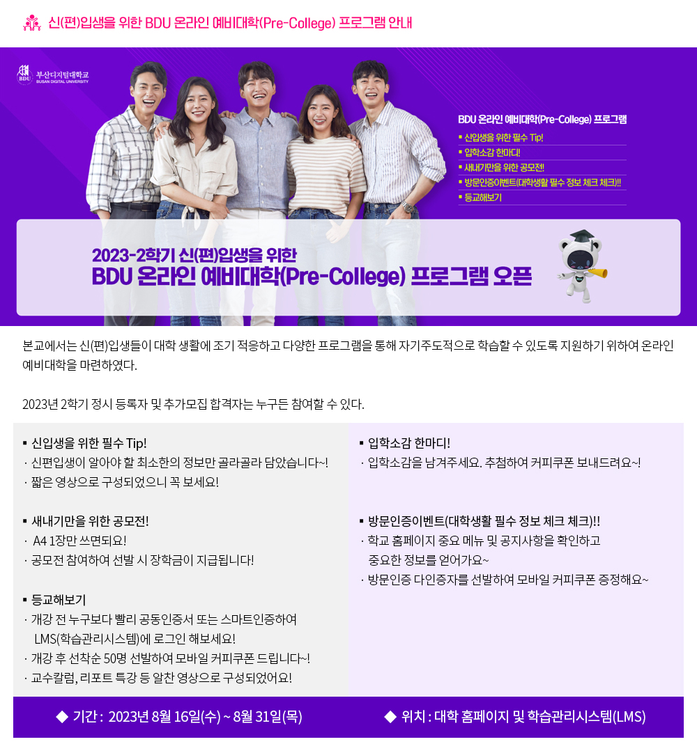 신(편)입생을 위한 BDU 온라인 예비대학(Pre-College) 프로그램 안내. 본교에서는 신(편)입생들이 대학 생활에 조기 적응하고 다양한 프로그램을 통해 자기주도적으로 학습할 수 있도록 지원하기 위하여 온라인 예비대학을 마련하였다. 2023년 2학기 정시 등록자 및 추가모집 합격자는 누구든 참여할 수 있다. ★언제까지? 2023년 8월 16일(수) ~ 8월 31일(목) ★어디에서? 대학 홈페이지 및 학습관리시스템(LMS) ▶신입생을 위한 필수 Tip! - 신편입생이 알아야 할 최소한의 정보만 골라골라 담았습니다~! - 짧은 영상으로 구성되었으니 꼭 보세요! ▶입학소감 한마디! - 입학소감을 남겨주세요. 추첨하여 커피쿠폰 보내드려요~! ▶새내기만을 위한 공모전! - A4 1장만 쓰면되요! 공모전 참여하여 선발 시 장학금이 지급됩니다! ▶방문인증이벤트(대학생활 필수 정보 체크 체크)!! - 학교 홈페이지 중요 메뉴 및 공지사항을 확인하고 중요한 정보를 얻어가요~ - 방문인증 다인증자를 선발하여 모바일 커피쿠폰 증정해요~ ▶등교해보기 - 개강 전 누구보다 빨리 공동인증서 또는 스마트인증하여 LMS(학습관리시스템)에 로그인 해보세요! - 개강 후 선착순 50명 선발하여 모바일 커피쿠폰 드립니다 - 교수칼럼, 리포트 특강 등 알찬 영상으로 구성되었어요!