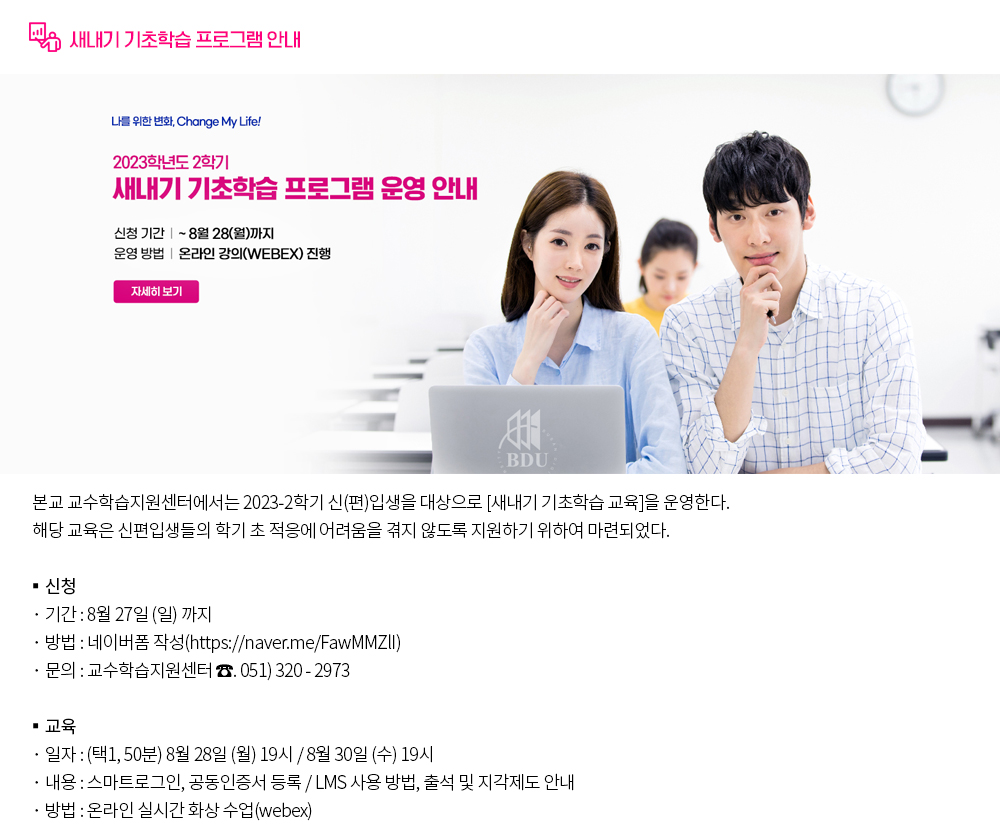 새내기 기초학습 프로그램 안내. 본교 교수학습지원센터에서는 2023-2학기 신(편)입생을 대상으로 [새내기 기초학습 교육]을 운영한다. 해당 교육은 신편입생들의 학기 초 적응에 어려움을 겪지 않도록 지원하기 위하여 마련되었다. 1. 교육 일정 및 교육 내용 신청기간 8월27일 (일) 까지 교육일자(택1) 8월28일(월) 19시 (50분) 8월30일 (수) 19시 (50분) 교육내용 ○스마트로그인, 공동인증서 등록 ○ LMS 사용 방법, 출석 및 지각제도 안내 2. 운영방법 : 온라인 실시간 화상 수업(webex) 3. 신청방법 : 네이버폼 작성( https://naver.me/FawMMZlI ) 4. 문의전화 : 교수학습지원센터 ☎. 051-320-2973