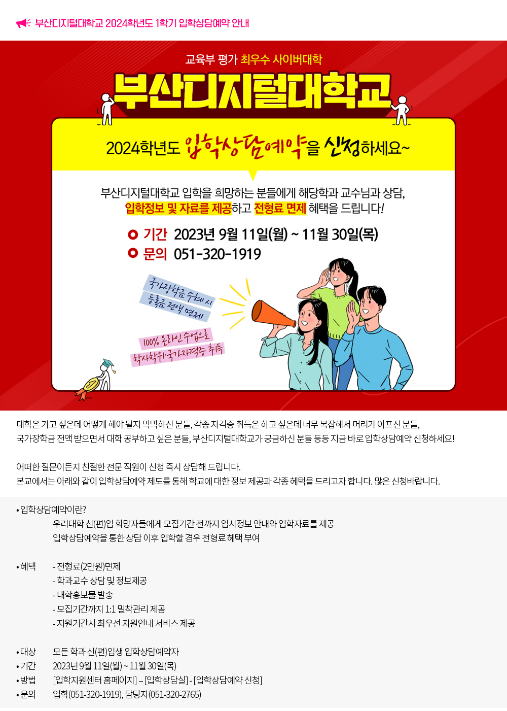 2024학년도 1학기 입학상담예약 안내. 대학은 가고 싶은데 어떻게 해야 될지 막막하신 분들, 각종 자격증 취득은 하고 싶은데 너무 복잡해서 머리가 아프신 분들, 국가장학금 전액 받으면서 대학 공부하고 싶은 분들, 부산디지털대학교가 궁금하신 분들 등등 지금 바로 입학상담예약 신청하세요! 어떠한 질문이든지 친절한 전문 직원이 신청 즉시 상담해 드립니다. 본교에서는 아래와 같이 입학상담예약 제도를 통해 학교에 대한 정보 제공과 각종 혜택을 드리고자 합니다. 많은 신청바랍니다. 1. 입학상담예약이란? 우리대학 신(편)입 희망자들에게 모집기간 전까지 입시정보 안내와 입학자료를 제공 입학상담예약을 통한 상담 이후 입학할 경우 전형료 혜택 부여 2. 대상 모든 학과 신(편)입생 입학상담예약자 3. 혜택 전형료(2만원)면제 학과교수 상담 및 정보제공 대학홍보물 발송 모집기간까지 1:1 밀착관리 제공 지원기간시 최우선 지원안내 서비스 제공 4. 신청기간 : 2023년 9월 11일(월) ~ 11월 30일(목) 5. 신청방법 : [입학지원센터 홈페이지] – [입학상담실] - [입학상담예약 신청] 6. 입학문의 : 051-320-1919 7. 담당자 문의 : 051-320-2765