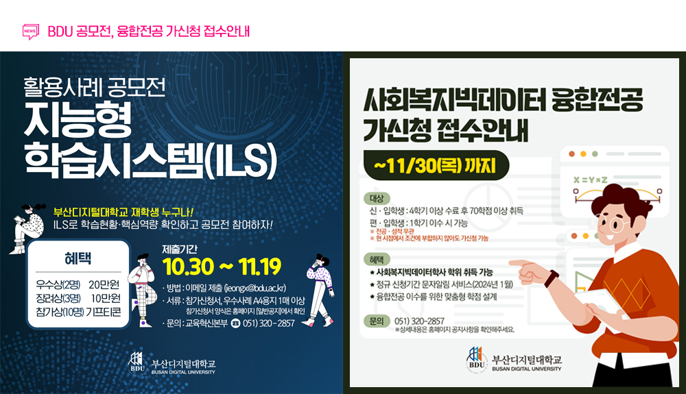 BDU 공모전, 융합전공 가신청 접수안내. 활용사례공모전. 지능형 학습시스템(ILS) 부산디지털대학교 재학생 누구나! ILS로 학습현황,핵심역량 확인하고 공모전 참여하자! 혜택 우수상(2명) 20만원 장려상(3명) 10만원 참가상(10명) 기프티콘. 제출기간 10.30~11.19 방법: 이메일제출, 서류: 참가신청서, 우수사례 A4용지 1매이상 *참가신청서 양식은 홈페이지 일반공지에서 확인. 문의: 교육혁신본부:051)320-2857. 사회복지빅데이터 융합전공 가신청 접수안내. ~11/30(목)까지 대상: 신입학생 4학기 이상수료후 70학점 이상 취득. 편입학생: 1학기 이수 시 가능. 전공학력 무관, 현시점에서 조건에 부합하지 않아도 가신청 가능. 혜택: 사회복지빅데이터학사 학위 취득 가능. 정규 신청기간 문자알림 서비스(2024년1월) 융합전공 이수를 위한 맞춤형 학점 설계. 문의: 051)320-2875