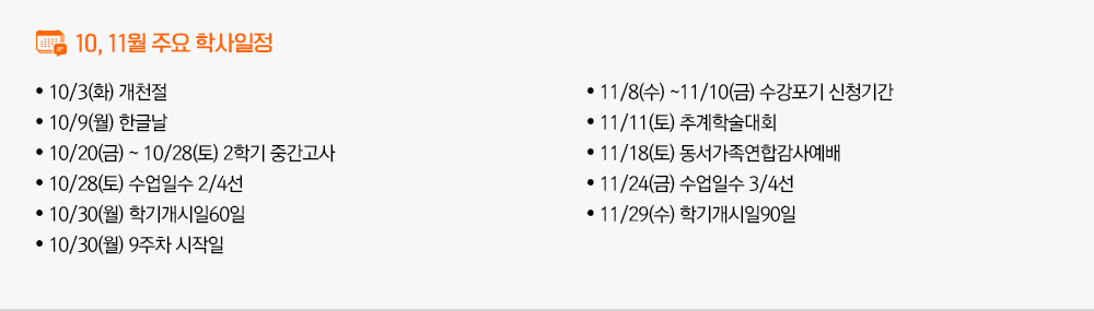 2023년 10월, 2023년 11월 주요학사일정 - 10/3(화) 개천절 - 10/9(월) 한글날 - 10/20(금) ~ 10/28(토) 2학기 중간고사 - 10/28(토) 수업일수 2/4선 - 10/30(월) 학기개시일60일 - 10/30(월) 9주차 시작일 - 11/8(수) ~11/10(금) 수강포기 신청기간 - 11/11(토) 추계학술대회 - 11/18(토) 동서가족연합감사예배 - 11/24(금) 수업일수 3/4선 - 11/29(수) 학기개시일90일