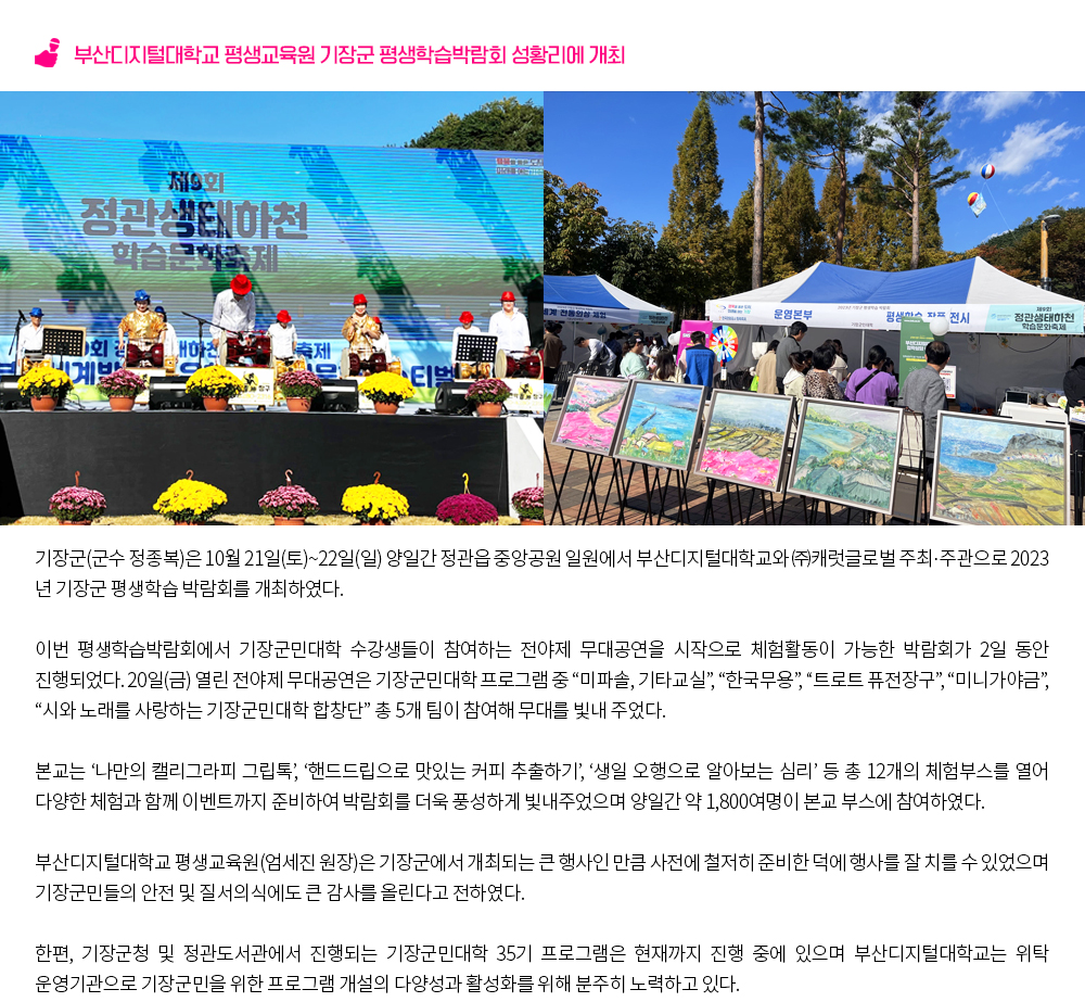부산디지털대학교 평생교육원 기장군 평생학습박람회 성황리에 개최. 기장군(군수 정종복)은 10월 21일(토)~22일(일) 양일간 정관읍 중앙공원 일원에서 부산디지털대학교와 ㈜캐럿글로벌 주최․주관으로 2023년 기장군 평생학습 박람회를 개최하였다. 이번 평생학습박람회에서 기장군민대학 수강생들이 참여하는 전야제 무대공연을 시작으로 체험활동이 가능한 박람회가 2일 동안 진행되었다. 20일(금) 열린 전야제 무대공연은 기장군민대학 프로그램 중 “미파솔, 기타교실”, “한국무용”, “트로트 퓨전장구”, “미니가야금”, “시와 노래를 사랑하는 기장군민대학 합창단” 총 5개 팀이 참여해 무대를 빛내 주었다. 본교는 ‘나만의 캘리그라피 그립톡’, ‘핸드드립으로 맛있는 커피 추출하기’, ‘생일 오행으로 알아보는 심리’ 등 총 12개의 체험부스를 열어 다양한 체험과 함께 이벤트까지 준비하여 박람회를 더욱 풍성하게 빛내주었으며 양일간 약 1,800여명이 본교 부스에 참여하였다. 부산디지털대학교 평생교육원(엄세진 원장)은 기장군에서 개최되는 큰 행사인 만큼 사전에 철저히 준비한 덕에 행사를 잘 치를 수 있었으며 기장군민들의 안전 및 질서의식에도 큰 감사를 올린다고 전하였다. 한편, 기장군청 및 정관도서관에서 진행되는 기장군민대학 35기 프로그램은 현재까지 진행 중에 있으며 부산디지털대학교는 위탁 운영기관으로 기장군민을 위한 프로그램 개설의 다양성과 활성화를 위해 분주히 노력하고 있다. 