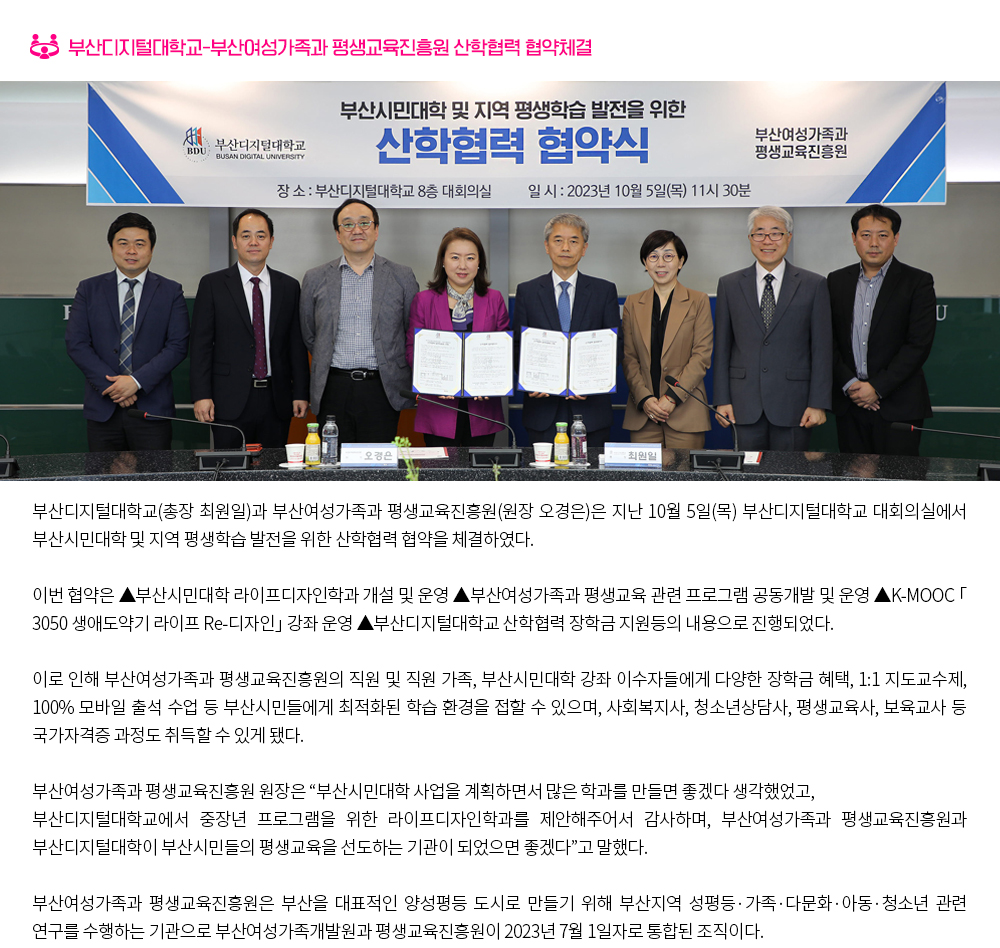 부산디지털대학교-부산여성가족과 평생교육진흥원 산학협력 협약체결. 부산디지털대학교(총장 최원일)과 부산여성가족과 평생교육진흥원(원장 오경은)은 지난 10월 5일(목) 부산디지털대학교 대회의실에서 부산시민대학 및 지역 평생학습 발전을 위한 산학협력 협약을 체결하였다. 이번 협약은 ▲부산시민대학 라이프디자인학과 개설 및 운영 ▲부산여성가족과 평생교육 관련 프로그램 공동개발 및 운영 ▲K-MOOC 「3050 생애도약기 라이프 Re-디자인」 강좌 운영 ▲부산디지털대학교 산학협력 장학금 지원등의 내용으로 진행되었다. 이로 인해 부산여성가족과 평생교육진흥원의 직원 및 직원 가족, 부산시민대학 강좌 이수자들에게 다양한 장학금 혜택, 1:1 지도교수제, 100% 모바일 출석 수업 등 부산시민들에게 최적화된 학습 환경을 접할 수 있으며, 사회복지사, 청소년상담사, 평생교육사, 보육교사 등 국가자격증 과정도 취득할 수 있게 됐다. 부산여성가족과 평생교육진흥원 원장은 “부산시민대학 사업을 계획하면서 많은 학과를 만들면 좋겠다 생각했었고, 부산디지털대학교에서 중장년 프로그램을 위한 라이프디자인학과를 제안해주어서 감사하며, 부산여성가족과 평생교육진흥원과 부산디지털대학이 부산시민들의 평생교육을 선도하는 기관이 되었으면 좋겠다”고 말했다. 부산여성가족과 평생교육진흥원은 부산을 대표적인 양성평등 도시로 만들기 위해 부산지역 성평등·가족·다문화·아동·청소년 관련 연구를 수행하는 기관으로 부산여성가족개발원과 평생교육진흥원이 2023년 7월 1일자로 통합된 조직이다.