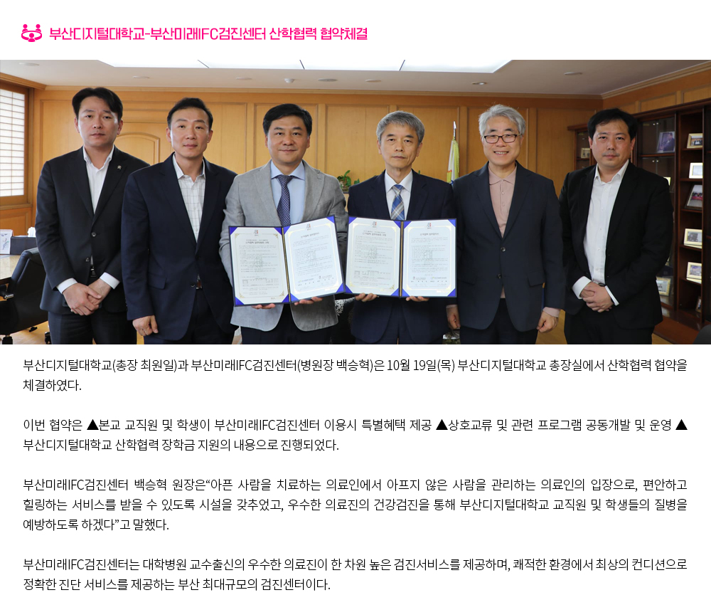부산디지털대학교-부산미래IFC검진센터 산학협력 협약체결. 부산디지털대학교(총장 최원일)과 부산미래IFC검진센터(병원장 백승혁)은 10월 19일(목) 부산디지털대학교 총장실에서 산학협력 협약을 체결하였다. 이번 협약은 ▲본교 교직원 및 학생이 부산미래IFC검진센터 이용시 특별혜택 제공 ▲상호교류 및 관련 프로그램 공동개발 및 운영 ▲부산디지털대학교 산학협력 장학금 지원의 내용으로 진행되었다. 부산미래IFC검진센터 백승혁 원장은“아픈 사람을 치료하는 의료인에서 아프지 않은 사람을 관리하는 의료인의 입장으로, 편안하고 힐링하는 서비스를 받을 수 있도록 시설을 갖추었고, 우수한 의료진의 건강검진을 통해 부산디지털대학교 교직원 및 학생들의 질병을 예방하도록 하겠다”고 말했다. 부산미래IFC검진센터는 대학병원 교수출신의 우수한 의료진이 한 차원 높은 검진서비스를 제공하며, 쾌적한 환경에서 최상의 컨디션으로 정확한 진단 서비스를 제공하는 부산 최대규모의 검진센터이다.
