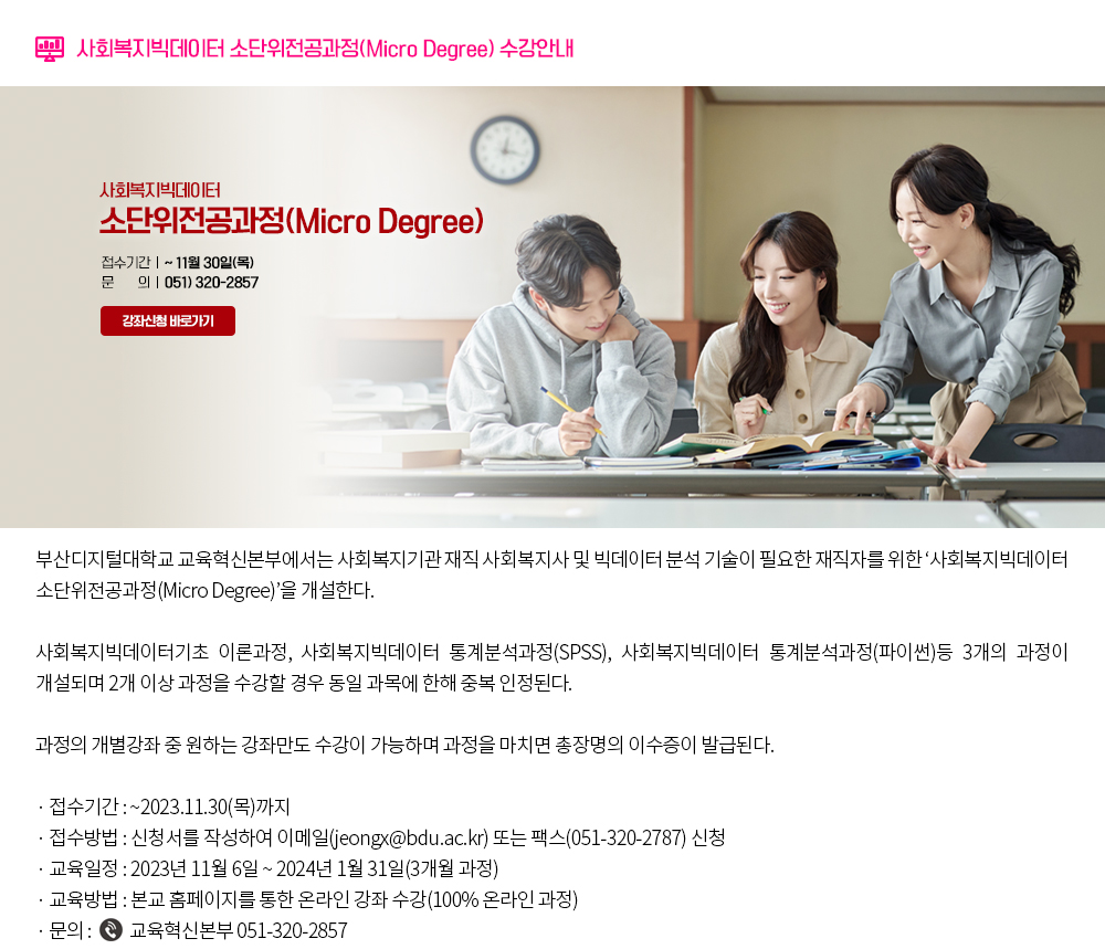 부산디지털대학교 교육혁신본부에서는 사회복지기관 재직 사회복지사 및 빅데이터 분석 기술이 필요한 재직자를 위한 ‘사회복지빅데이터 소단위전공과정(Micro Degree)’을 개설한다. 사회복지빅데이터기초 이론과정, 사회복지빅데이터 통계분석과정(SPSS), 사회복지빅데이터 통계분석과정(파이썬)등 3개의 과정이 개설되며 2개 이상 과정을 수강할 경우 동일 과목에 한해 중복인정된다. 과정의 개별강좌 중 원하는 강좌만도 수강이 가능하며 과정을 마치면 총장명의 이수증이 발급된다. 접수기간 : ~2023.11.30.(목)까지 접수방법 : 신청서를 작성하여 이메일(jeongx@bdu.ac.kr) 또는 팩스(051-320-2787) 신청 교육일정 : 2023년 11월 6일 ~ 2024년 1월 31일(3개월 과정) 교육방법 : 본교 홈페이지를 통한 온라인 강좌 수강(100% 온라인 과정) 문의사항 : 교육혁신본부 051-320-2857