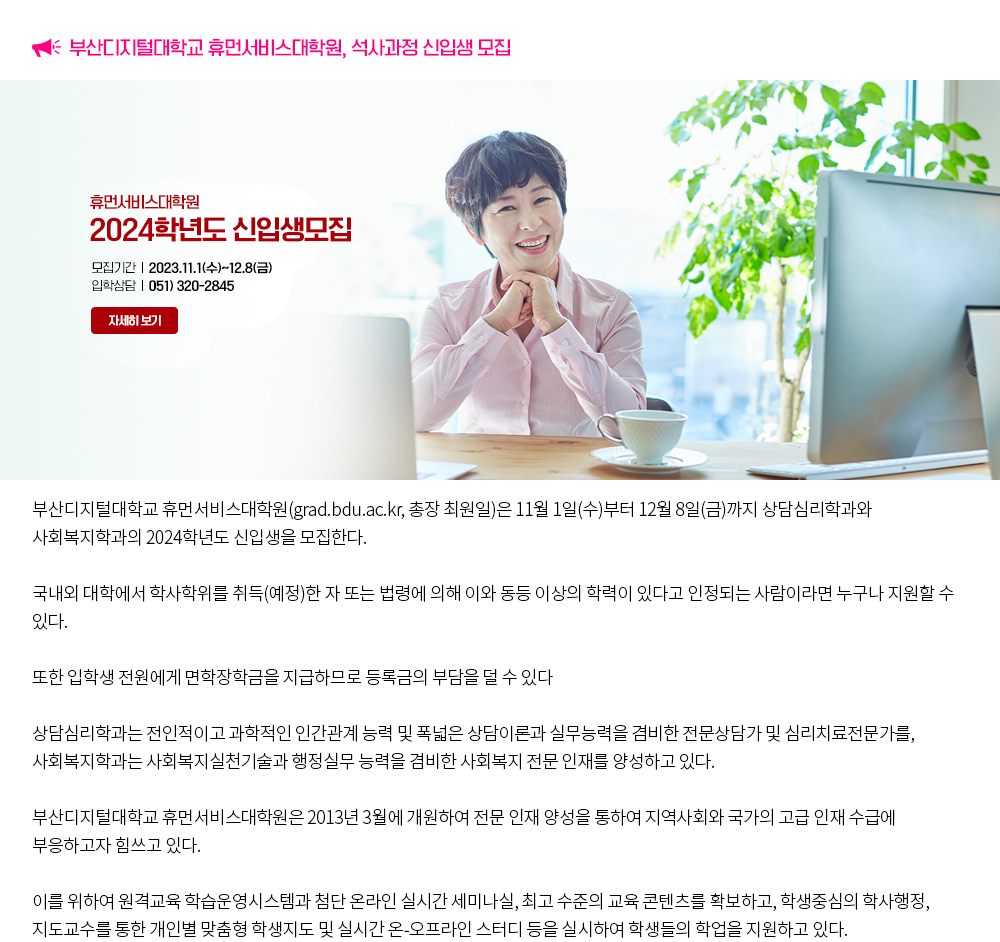 부산디지털대학교 휴먼서비스대학원, 석사과정 신입생 모집. 부산디지털대학교 휴먼서비스대학원(grad.bdu.ac.kr, 총장 최원일)은 11월 1일(수)부터 12월 8일(금)까지 상담심리학과와 사회복지학과의 2024학년도 신입생을 모집한다. 국내외 대학에서 학사학위를 취득(예정)한 자 또는 법령에 의해 이와 동등 이상의 학력이 있다고 인정되는 사람이라면 누구나 지원할 수 있다. 또한 입학생 전원에게 면학장학금을 지급하므로 등록금의 부담을 덜 수 있다. 상담심리학과는 전인적이고 과학적인 인간관계 능력 및 폭넓은 상담이론과 실무능력을 겸비한 전문상담가 및 심리치료전문가를, 사회복지학과는 사회복지실천기술과 행정실무 능력을 겸비한 사회복지 전문 인재를 양성하고 있다. 부산디지털대학교 휴먼서비스대학원은 2013년 3월에 개원하여 전문 인재 양성을 통하여 지역사회와 국가의 고급 인재 수급에 부응하고자 힘쓰고 있다. 이를 위하여 원격교육 학습운영시스템과 첨단 온라인 실시간 세미나실, 최고 수준의 교육 콘텐츠를 확보하고, 학생중심의 학사행정, 지도교수를 통한 개인별 맞춤형 학생지도 및 실시간 온-오프라인 스터디 등을 실시하여 학생들의 학업을 지원하고 있다.