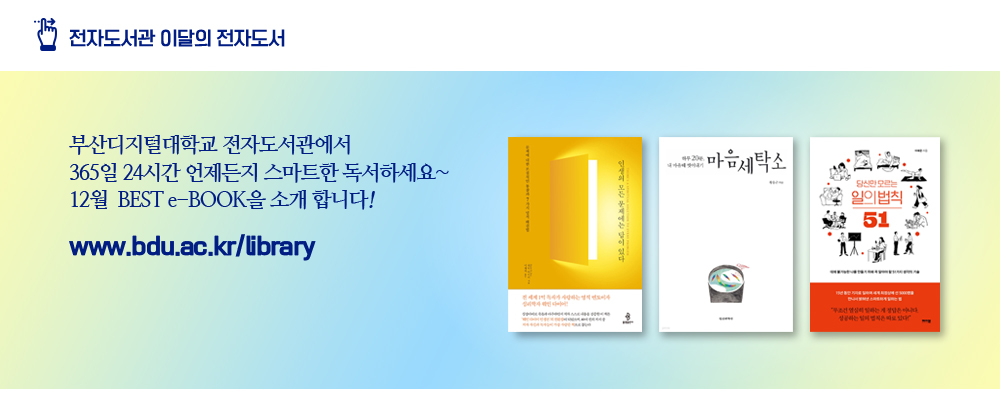 전자도서관 이달의 전자도서. 부산디지털대학교 전자도서관에서 365일 24시간 언제든지 스마트한 독서하세요~ 12월 BEST e-BOOK을 소개 합니다! www.bdu.ac.kr/libraay. 인생의 모든 문제에는 답이 있다(웨인 다이어 저), 마음세탁소(황웅근 저), 당신만 모르는 일의 법칙 51(이혜운 저)