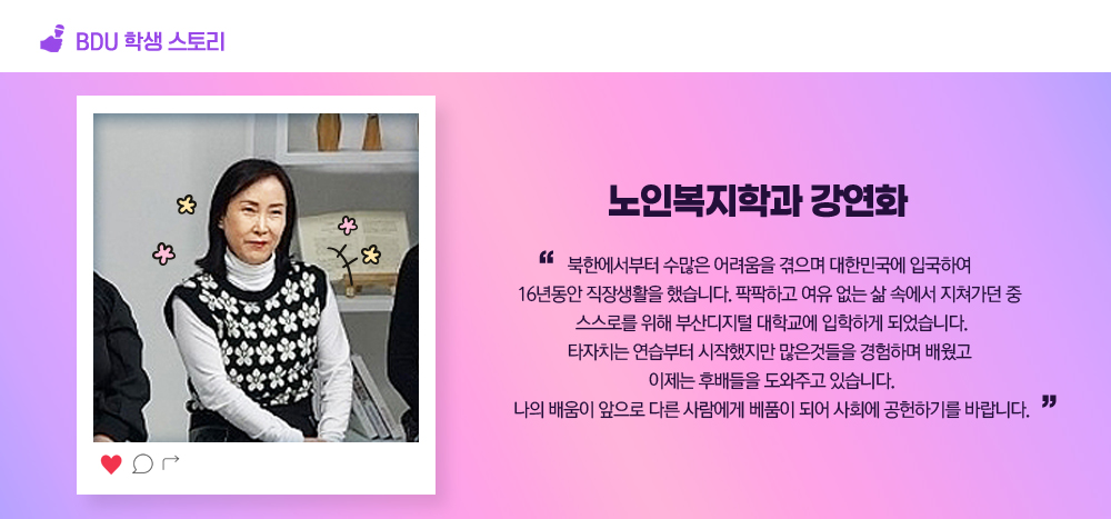 BDU 학생스토리. 노인복지학과 강연화. 북한에서부터 수많은 어려움을 겪으며 대한민국에 입국하여 16년동안 직장생활을 했습니다. 팍팍하고 여유 없는 삶 속에서 지쳐가던 중 스스로를 위해 부산디지털 대학교에 입학하게 되었습니다. 타자치는 연습부터 시작했지만 많은것들을 경험하며 배웠고 이제는 후배들을 도와주고 있습니다. 나의 배움이 앞으로 다른 사람에게 베품이 되어 사회에 공헌하기를 바랍니다..