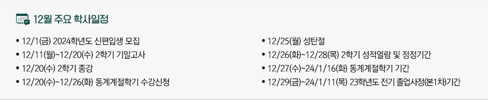 2023년 12월 주요학사일정 - 12/1(금) 2024학년도 신편입생 모집 - 12/11(월)~12/20(수) 2학기 기말고사 - 12/20(수) 2학기 종강 - 12/20(수)~12/26(화) 동계계절학기 수강신청 - 12/25(월) 성탄절 - 12/26(화)~12/28(목) 2학기 성적열람 및 정정기간 - 12/27(수)~2024.1.16.(화) 동계계절학기 기간 - 12/29(금)~2024.1.11.(목) 2023학년도 전기 졸업사정(본1차)기간
