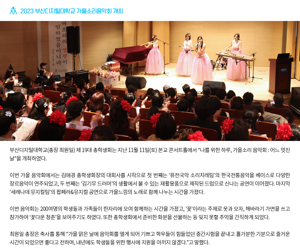 2023 부산디지털대학교 가을소리음악회 개최. 부산디지털대학교(총장 최원일) 제 19대 총학생회는 지난 11월 11일(토) 본교 콘서트홀에서 “나를 위한 하루, 가을소리 음악회 : 어느 멋진 날”을 개최하였다.이번 가을 음악회에서는 김애경 총학생회장의 대회사를 시작으로 첫 번째는 ‘퓨전국악 소리치레팀’의 한국전통음악을 베이스로 다양한 장르음악이 연주되었고, 두 번째는 ‘김기무 드러머’의 생활에서 볼 수 있는 재활용품으로 제작된 드럼으로 신나는 공연이 이어졌다. 마지막 ‘세레나데 뮤지컬팀’의 팝페라&뮤지컬 공연으로 가을느낌의 노래로 함께 나누는 시간을 가졌다.이번 음악회는 200여명의 학생들과 가족들이 한자리에 모여 함께하는 시간을 가졌고, ‘꽃’이라는 주제로 옷과 모자, 해바라기 가면을 쓰고 참가하여 ‘꽃다운 청춘’을 보여주기도 하였다. 또한 총학생회에서 준비한 화분을 선물하는 등 잊지 못할 추억을 간직하게 되었다.최원일 총장은 축사를 통해 “가을 맑은 날에 음악회를 열게 되어 기쁘고 학우들이 힘들었던 중간시험을 끝내고 홀가분한 기분으로 즐거운 시간이 되었으면 좋다고 전하며, 내년에도 학생들을 위한 행사에 지원을 아끼지 않겠다.”고 말했다.
