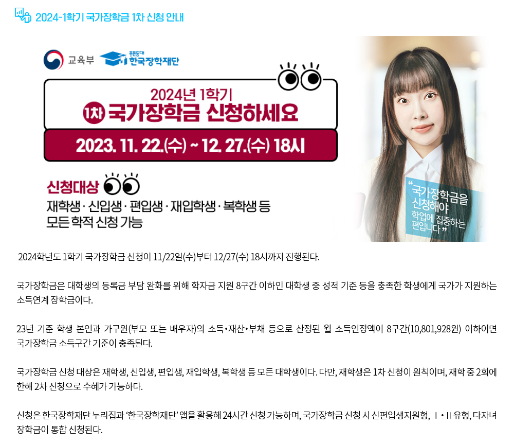 2024-1학기 국가장학금 1차 신청 안내. 2024학년도 1학기 국가장학금 신청이 11/22일(수)부터 12/27(수) 18시까지 진행된다. 국가장학금은 대학생의 등록금 부담 완화를 위해 학자금 지원 8구간 이하인 대학생 중 성적 기준 등을 충족한 학생에게 국가가 지원하는 소득연계 장학금이다. 23년 기준 학생 본인과 가구원(부모 또는 배우자)의 소득‧재산‧부채 등으로 산정된 월 소득인정액이 8구간(10,801,928원) 이하이면 국가장학금 소득구간 기준이 충족된다.국가장학금 신청 대상은 재학생, 신입생, 편입생, 재입학생, 복학생 등 모든 대학생이다. 다만, 재학생은 1차 신청이 원칙이며, 재학 중 2회에 한해 2차 신청으로 수혜가 가능하다. 신청은 한국장학재단 누리집과 ‘한국장학재단’ 앱을 활용해 24시간 신청 가능하며, 국가장학금 신청 시 신편입생지원형, Ⅰ‧Ⅱ유형, 다자녀 장학금이 통합 신청된다.