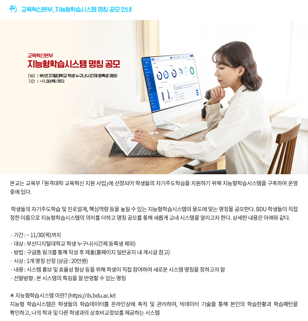 교육혁신본부 지능형학습시스템 명칭 공모 안내. 본교는 교육부 「원격대학 교육혁신 지원 사업」에 선정되어 학생들의 자기주도학습을 지원하기 위해 지능형학습시스템을 구축하여 운영 중에 있다. 학생들의 자기주도학습 및 진로설계, 핵심역량 등을 높일 수 있는 지능형학습시스템의 용도에 맞는 명칭을 공모한다. BDU 학생들이 직접 정한 이름으로 지능형학습시스템의 의미를 더하고 명칭 공모를 통해 새롭게 교내 시스템을 알리고자 한다. 상세한 내용은 아래와 같다.＊기간 : ~ 11/30(목)까지＊대상 : 부산디지털대학교 학생 누구나(시간제 등록생 제외)＊방법 : 구글폼 링크를 통해 작성 후 제출(홈페이지 일반공지 내 게시글 참고)＊시상 : 1개 명칭 선정 (상금 : 20만원)＊내용 : 시스템 홍보 및 효율성 향상 등을 위해 학생이 직접 참여하여 새로운 시스템 명칭을 정하고자 함＊선발방향 : 본 시스템의 특징을 잘 반영할 수 있는 명칭＊지능형학습시스템 이란? (https://ils.bdu.ac.kr)지능형 학습시스템은 학생들의 학습데이터를 온라인상에 축적 및 관리하여, 빅데이터 기술을 통해 본인의 학습현황과 학습패턴을 확인하고, 나의 학과 및 다른 학생과의 상호비교정보를 제공하는 시스템