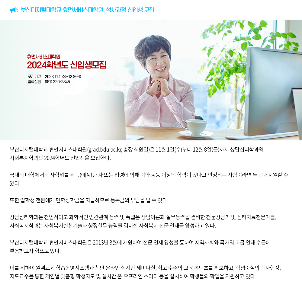 부산디지털대학교 휴먼서비스대학원, 석사과정 신입생 모집. 부산디지털대학교 휴먼서비스대학원(grad.bdu.ac.kr, 총장 최원일)은 11월 1일(수)부터 12월 8일(금)까지 상담심리학과와 사회복지학과의 2024학년도 신입생을 모집한다.국내외 대학에서 학사학위를 취득(예정)한 자 또는 법령에 의해 이와 동등 이상의 학력이 있다고 인정되는 사람이라면 누구나 지원할 수 있다.또한 입학생 전원에게 면학장학금을 지급하므로 등록금의 부담을 덜 수 있다.상담심리학과는 전인적이고 과학적인 인간관계 능력 및 폭넓은 상담이론과 실무능력을 겸비한 전문상담가 및 심리치료전문가를, 사회복지학과는 사회복지실천기술과 행정실무 능력을 겸비한 사회복지 전문 인재를 양성하고 있다.부산디지털대학교 휴먼서비스대학원은 2013년 3월에 개원하여 전문 인재 양성을 통하여 지역사회와 국가의 고급 인재 수급에 부응하고자 힘쓰고 있다.이를 위하여 원격교육 학습운영시스템과 첨단 온라인 실시간 세미나실, 최고 수준의 교육 콘텐츠를 확보하고, 학생중심의 학사행정, 지도교수를 통한 개인별 맞춤형 학생지도 및 실시간 온-오프라인 스터디 등을 실시하여 학생들의 학업을 지원하고 있다.