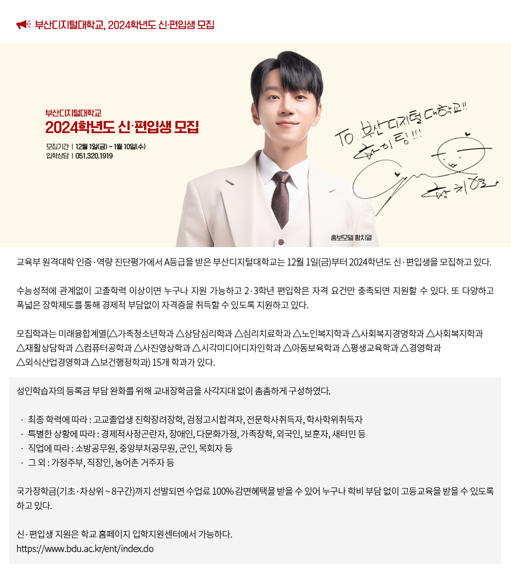 부산디지털대학교, 2024학년도 신·편입생 모집. 교육부 원격대학 인증·역량 진단평가에서 A등급을 받은 부산디지털대는 12월 1일(금)부터 2024학년도 신·편입생을 모집하고 있다.수능성적에 관계없이 고졸학력 이상이면 누구나 지원 가능하고 2·3학년 편입학은 자격 요건만 충족되면 지원할 수 있다. 또 다양하고 폭넓은 장학제도를 통해 경제적 부담없이 자격증을 취득할 수 있도록 지원하고 있다.모집학과는 미래융합계열(△가족청소년학과 △상담심리학과 △심리치료학과 △노인복지학과 △사회복지경영학과 △사회복지학과 △재활상담학과 △컴퓨터공학과 △사진영상학과 △시각미디어디자인학과 △아동보육학과 △평생교육학과 △경영학과 △외식산업경영학과 △보건행정학과) 15개 학과가 있다.성인학습자의 등록금 부담 완화를 위해 교내장학금을 사각지대 없이 촘촘하게 구성하였다. · 최종 학력에 따라 : 고교졸업생 진학장려장학, 검정고시합격자, 전문학사취득자, 학사학위취득자 · 특별한 상황에 따라 : 경제적사정곤란자, 장애인, 다문화가정, 가족장학, 외국인, 보훈자, 새터민 등 · 직업에 따라 : 소방공무원, 중앙부처공무원, 군인, 목회자 등 · 그 외 : 가정주부, 직장인, 농어촌 거주자 등국가장학금(기초·차상위 ~ 8구간)까지 선발되면 수업료 100% 감면혜택을 받을 수 있어 누구나 학비 부담 없이 고등교육을 받을 수 있도록 하고 있다.신·편입생 지원은 학교 홈페이지 입학지원센터에서 가능하다. https://www.bdu.ac.kr/ent/index.do
