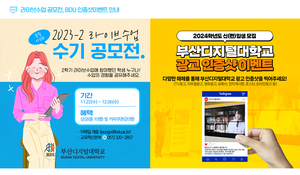 라이브수업 공모전, BDU 인증샷이벤트 안내. 2023-2 라이브수업 수기 공모전. 2학기 라이브수업에 참여했던 학생 누구나! 수업의 경험을 공유해주세요. 기간 11.22(수)~12.6(수). 혜택 상금(총 10명) 및 커피쿠폰(총 20명). 이메일제출(jeongx@bdu.ac.kr). 교육혁신본부 051)320-2857.2024학년도 신편입생모집. 부산디지털대학교 광고 인증샷 이벤트. 다양한 매체를 통해 부산디지털대학교 광고 인증샷을 찍어주세요! tv 광고, 지하철광고, 영화광고, 유튜브, 전자게시판, 포스터, 온라인광고 등.
