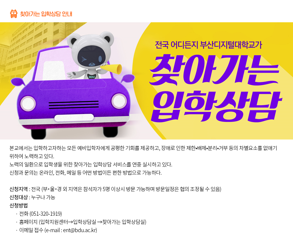 찾아가는 입학상담 안내. 본교에서는 입학하고자하는 모든 예비입학자에게 공평한 기회를 제공하고, 장애로 인한 제한•배제•분리•거부 등의 차별요소를 없애기 위하여 노력하고 있다. 노력의 일환으로 입학생을 위한 찾아가는 입학상담 서비스를 연중 실시하고 있다. 신청과 문의는 온라인, 전화, 메일 등 어떤 방법이든 편한 방법으로 가능하다. 1. 신청방법 - 전화 : 051-320-1919 - 홈페이지 신청 클릭(입학지원센터→입학상담실 →찾아가는 입학상담실) - 이메일 접수 (e-mail : ent@bdu.ac.kr) 2. 신청지역 : 전국 ※ 부・울・경 외 지역은 참석자가 5명 이상시 방문 가능하며 방문일정은 협의 조정될 수 있음 3. 신청대상 : 일반인, 본교 졸업생 및 재학생 등 누구나 가능