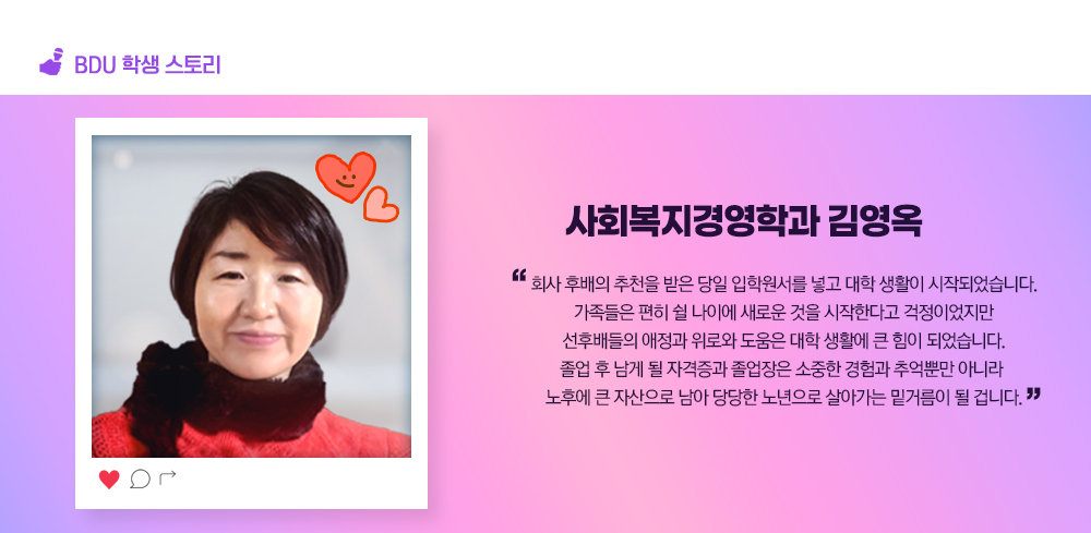 BDU 학생스토리. 사회복지경영학과 김영옥. 회사 후배의 추천을 받은 당일 입학원서를 넣고 대학 생활이 시작되었습니다. 가족들은 편히 쉴 나이에 새로운 것을 시작한다고 걱정이었지만 선후배들의 애정과 위로와 도움은 대학 생활에 큰 힘이 되었습니다. 졸업 후 남게 될 자격증과 졸업장은 소중한 경험과 추억뿐만 아니라 노후에 큰 자산으로 남아 당당한 노년으로 살아가는 밑거름이 될 겁니다.