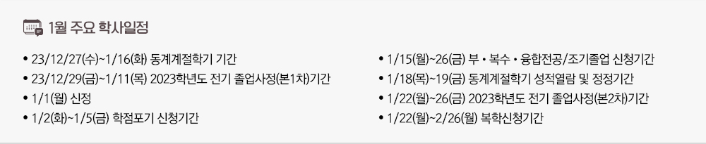 2024년 1월 주요학사일정 - 23.12.27(수)~1.16(화) 동계계절학기 기간 - 23.12.29(금)~1.11(목) 2023학년도 전기 졸업사정(본1차)기간 - 1/1(월) 신정 - 1/2(화)~1/5(금) 학점포기 신청기간 - 1/15(월)~26(금) 부•복수•융합전공/조기졸업 신청기간 - 1/18(목)~19(금) 동계계절학기 성적열람 및 정정기간 - 1/22(월)~26(금) 2023학년도 전기 졸업사정(본2차)기간 - 1/22(월)~2/26(월) 복학신청기간