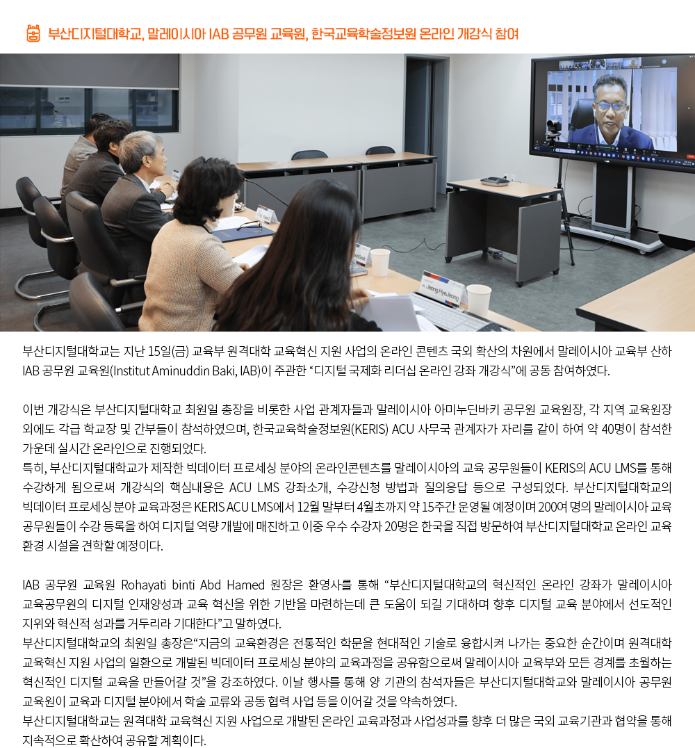 부산디지털대학교, 말레이시아 IAB 공무원 교육원, 한국교육학술정보원 온라인 개강식 참여.부산디지털대학교는 지난 15일(금) 교육부 원격대학 교육혁신 지원 사업의 온라인 콘텐츠 국외 확산의 차원에서 말레이시아 교육부 산하 IAB 공무원 교육원(Institut Aminuddin Baki, IAB)이 주관한 “디지털 국제화 리더십 온라인 강좌 개강식”에 공동 참여하였다. 이번 개강식은 부산디지털대학교 최원일 총장을 비롯한 사업 관계자들과 말레이시아 아미누딘바키 공무원 교육원장, 각 지역 교육원장 외에도 각급 학교장 및 간부들이 참석하였으며, 한국교육학술정보원(KERIS) ACU 사무국 관계자가 자리를 같이 하여 약 40명이 참석한 가운데 실시간 온라인으로 진행되었다. 특히, 부산디지털대학교가 제작한 빅데이터 프로세싱 분야의 온라인콘텐츠를 말레이시아의 교육 공무원들이 KERIS의 ACU LMS를 통해 수강하게 됨으로써 개강식의 핵심내용은 ACU LMS 강좌소개, 수강신청 방법과 질의응답 등으로 구성되었다. 부산디지털대학교의 빅데이터 프로세싱 분야 교육과정은 KERIS ACU LMS에서 12월 말부터 4월초까지 약 15주간 운영될 예정이며 200여 명의 말레이시아 교육 공무원들이 수강 등록을 하여 디지털 역량 개발에 매진하고 이중 우수 수강자 20명은 한국을 직접 방문하여 부산디지털대학교 온라인 교육 환경 시설을 견학할 예정이다. IAB 공무원 교육원 Rohayati binti Abd Hamed 원장은 환영사를 통해 “부산디지털대학교의 혁신적인 온라인 강좌가 말레이시아 교육공무원의 디지털 인재양성과 교육 혁신을 위한 기반을 마련하는데 큰 도움이 되길 기대하며 향후 디지털 교육 분야에서 선도적인 지위와 혁신적 성과를 거두리라 기대한다”고 말하였다. 부산디지털대학교의 최원일 총장은“지금의 교육환경은 전통적인 학문을 현대적인 기술로 융합시켜 나가는 중요한 순간이며 원격대학 교육혁신 지원 사업의 일환으로 개발된 빅데이터 프로세싱 분야의 교육과정을 공유함으로써 말레이시아 교육부와 모든 경계를 초월하는 혁신적인 디지털 교육을 만들어갈 것”을 강조하였다. 이날 행사를 통해 양 기관의 참석자들은 부산디지털대학교와 말레이시아 공무원 교육원이 교육과 디지털 분야에서 학술 교류와 공동 협력 사업 등을 이어갈 것을 약속하였다. 부산디지털대학교는 원격대학 교육혁신 지원 사업으로 개발된 온라인 교육과정과 사업성과를 향후 더 많은 국외 교육기관과 협약을 통해 지속적으로 확산하여 공유할 계획이다.