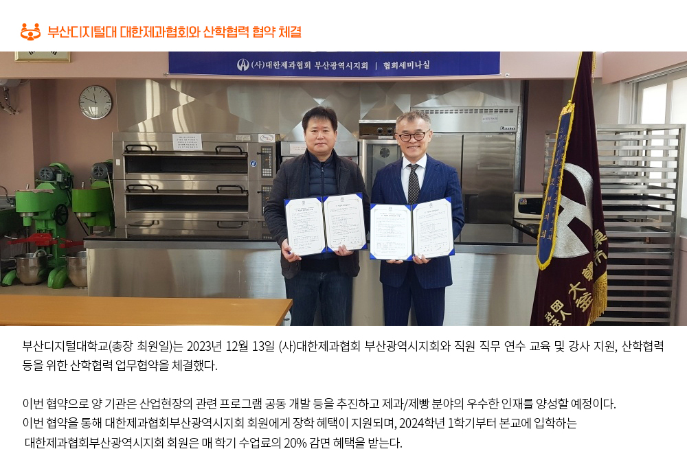 부산디지털대 대한제과협회와 산학협력 협약 체결. 부산디지털대학교(총장 최원일)는 2023년 12월 13일 (사)대한제과협회 부산광역시지회와 직원 직무 연수 교육 및 강사 지원, 산학협력 등을 위한 산학협력 업무협약을 체결했다. 이번 협약으로 양 기관은 산업현장의 관련 프로그램 공동 개발 등을 추진하고 제과/제빵 분야의 우수한 인재를 양성할 예정이다. 이번 협약을 통해 대한제과협회부산광역시지회 회원에게 장학 혜택이 지원되며, 2024학년 1학기부터 본교에 입학하는 대한제과협회부산광역시지회 회원은 매 학기 수업료의 20% 감면 혜택을 받는다.