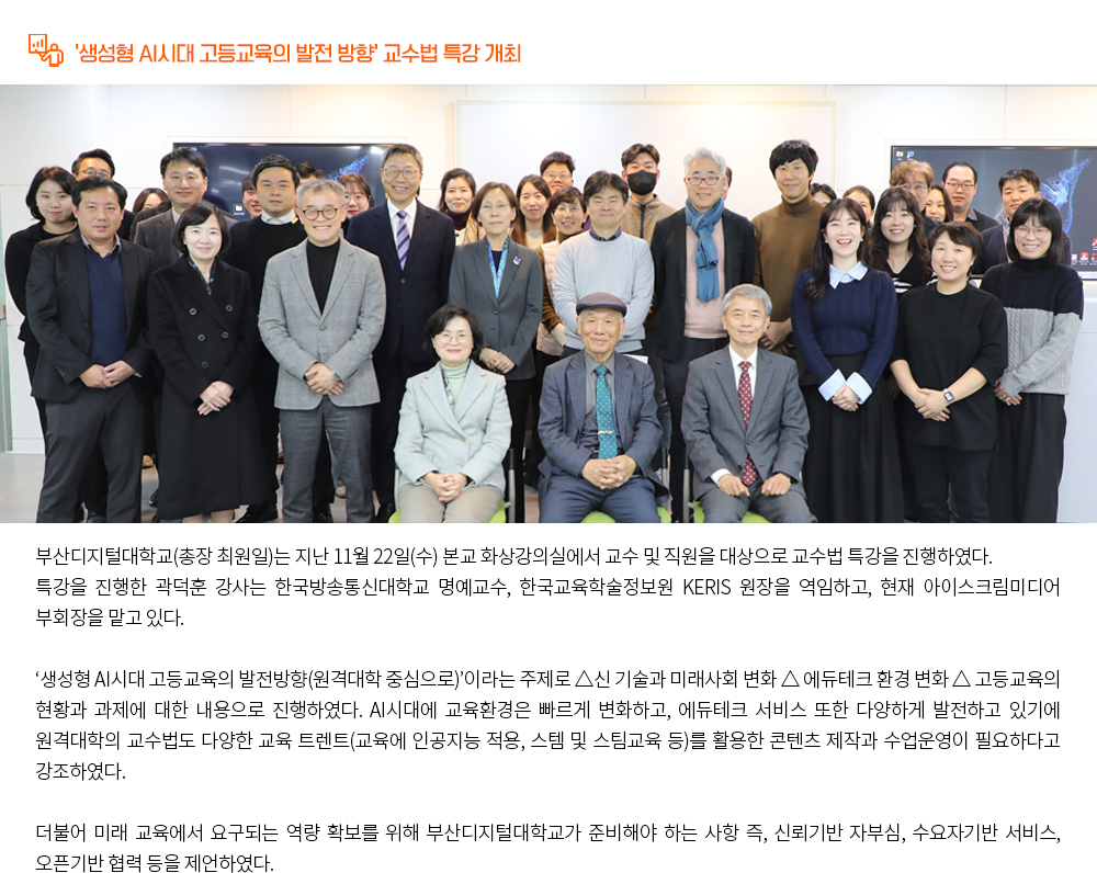 '생성형 AI시대 고등교육의 발전 방향' 교수법 특강 개최. 부산디지털대학교(총장 최원일)는 지난 11월 22일(수) 본교 화상강의실에서 교수 및 직원을 대상으로 교수법 특강을 진행하였다. 특강을 진행한 곽덕훈 강사는 한국방송통신대학교 명예교수, 한국교육학술정보원 KERIS 원장을 역임하고, 현재 아이스크림미디어 부회장을 맡고 있다. ‘생성형 AI시대 고등교육의 발전방향(원격대학 중심으로)’이라는 주제로 △신 기술과 미래사회 변화 △ 에듀테크 환경 변화 △ 고등교육의 현황과 과제에 대한 내용으로 진행하였다. AI시대에 교육환경은 빠르게 변화하고, 에듀테크 서비스 또한 다양하게 발전하고 있기에 원격대학의 교수법도 다양한 교육 트렌트(교육에 인공지능 적용, 스템 및 스팀교육 등)를 활용한 콘텐츠 제작과 수업운영이 필요하다고 강조하였다. 더불어 미래 교육에서 요구되는 역량 확보를 위해 부산디지털대학교가 준비해야 하는 사항 즉, 신뢰기반 자부심, 수요자기반 서비스, 오픈기반 협력 등을 제언하였다.