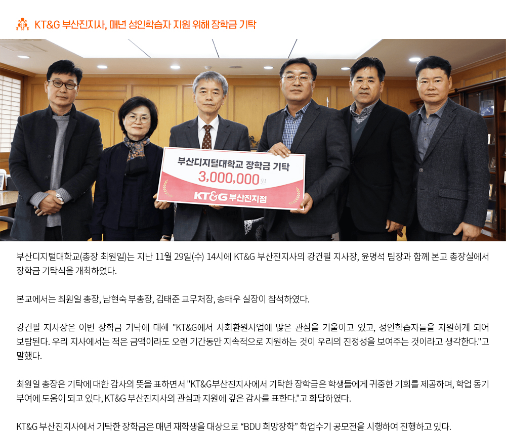 KT&G 부산진지사, 매년 성인학습자 지원 위해 장학금 기탁. 부산디지털대학교(총장 최원일)는 지난 11월 29일(수) 14시에 KT&G 부산진지사의 강건필 지사장, 윤명석 팀장과 함께 본교 총장실에서 장학금 기탁식을 개최하였다. 본교에서는 최원일 총장, 남현숙 부총장, 김태준 교무처장, 송태우 실장이 참석하였다. 강건필 지사장은 이번 장학금 기탁에 대해 'KT&G에서 사회환원사업에 많은 관심을 기울이고 있고, 성인학습자들을 지원하게 되어 보람된다. 우리 지사에서는 적은 금액이라도 오랜 기간동안 지속적으로 지원하는 것이 우리의 진정성을 보여주는 것이라고 생각한다.'고 말했다. 최원일 총장은 기탁에 대한 감사의 뜻을 표하면서 'KT&G부산진지사에서 기탁한 장학금은 학생들에게 귀중한 기회를 제공하며, 학업 동기 부여에 도움이 되고 있다, KT&G 부산진지사의 관심과 지원에 깊은 감사를 표한다.'고 화답하였다. KT&G 부산진지사에서 기탁한 장학금은 매년 재학생을 대상으로 “BDU 희망장학” 학업수기 공모전을 시행하여 진행하고 있다. 