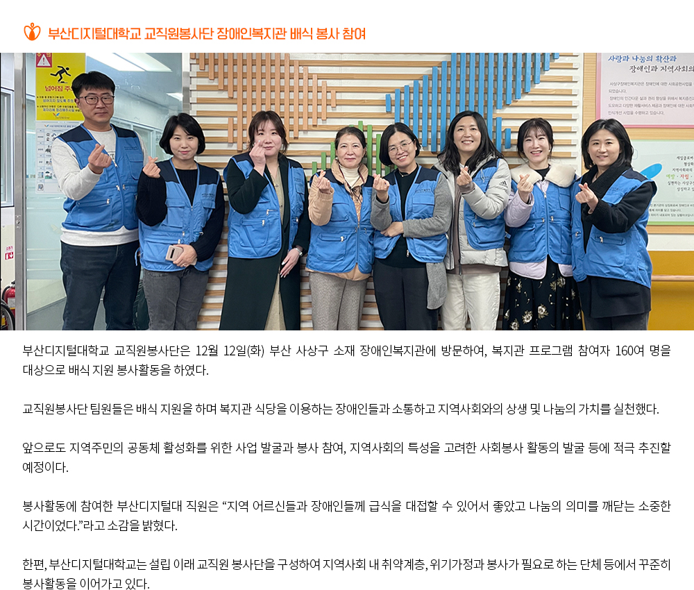 부산디지털대학교 교직원봉사단 장애인복지관 배식 봉사 참여. 부산디지털대학교 교직원봉사단은 12월 12일(화) 부산 사상구 소재 장애인복지관에 방문하여, 복지관 프로그램 참여자 160여 명을 대상으로 배식 지원 봉사활동을 하였다. 교직원봉사단 팀원들은 배식 지원을 하며 복지관 식당을 이용하는 장애인들과 소통하고 지역사회와의 상생 및 나눔의 가치를 실천했다. 앞으로도 지역주민의 공동체 활성화를 위한 사업 발굴과 봉사 참여, 지역사회의 특성을 고려한 사회봉사 활동의 발굴 등에 적극 추진할 예정이다. 봉사활동에 참여한 부산디지털대 직원은 “지역 어르신들과 장애인들께 급식을 대접할 수 있어서 좋았고 나눔의 의미를 깨닫는 소중한 시간이었다.”라고 소감을 밝혔다. 한편, 부산디지털대학교는 설립 이래 교직원 봉사단을 구성하여 지역사회 내 취약계층, 위기가정과 봉사가 필요로 하는 단체 등에서 꾸준히 봉사활동을 이어가고 있다.
