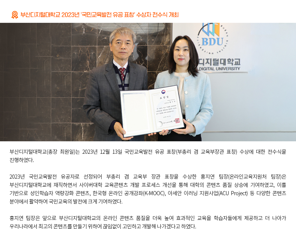 부산디지털대학교 2023년 ‘국민교육발전 유공 표창’ 수상자 전수식 개최. 부산디지털대학교(총장 최원일)는 2023년 12월 13일 국민교육발전 유공 표창(부총리 겸 교육부장관 표창) 수상에 대한 전수식을 진행하였다. 2023년 국민교육발전 유공자로 선정되어 부총리 겸 교육부 장관 표창을 수상한 홍지연 팀장(온라인교육지원처 팀장)은 부산디지털대학교에 재직하면서 사이버대학 교육콘텐츠 개발 프로세스 개선을 통해 대학의 콘텐츠 품질 상승에 기여하였고, 이를 기반으로 성인학습자 역량강화 콘텐츠, 한국형 온라인 공개강좌(K-MOOC), 아세안 이러닝 지원사업(ACU Project) 등 다양한 콘텐츠 분야에서 활약하여 국민교육의 발전에 크게 기여하였다. 홍지연 팀장은 앞으로 부산디지털대학교의 온라인 콘텐츠 품질을 더욱 높여 효과적인 교육을 학습자들에게 제공하고 더 나아가 우리나라에서 최고의 콘텐츠를 만들기 위하여 끊임없이 고민하고 개발해 나가겠다고 하였다.