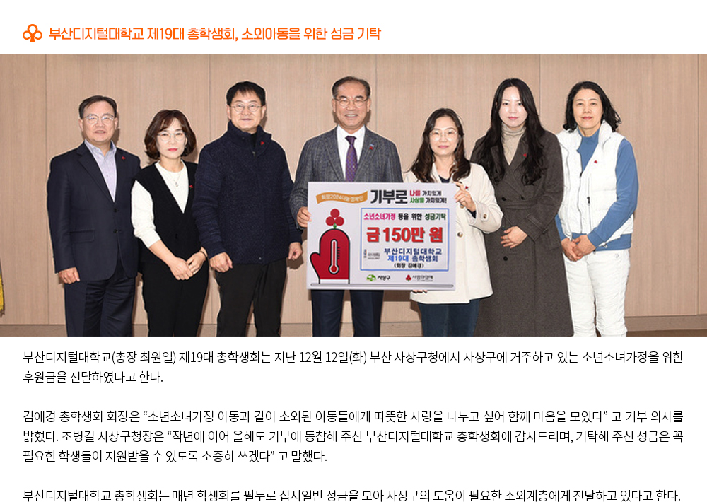 부산디지털대학교 제19대 총학생회, 소외아동을 위한 성금 기탁. 부산디지털대학교(총장 최원일) 제19대 총학생회는 지난 12월 12일(화) 부산 사상구청에서 사상구에 거주하고 있는 소년소녀가정을 위한 후원금을 전달하였다고 한다. 김애경 총학생회 회장은 “소년소녀가정 아동과 같이 소외된 아동들에게 따뜻한 사랑을 나누고 싶어 함께 마음을 모았다” 고 기부 의사를 밝혔다. 조병길 사상구청장은 “작년에 이어 올해도 기부에 동참해 주신 부산디지털대학교 총학생회에 감사드리며, 기탁해 주신 성금은 꼭 필요한 학생들이 지원받을 수 있도록 소중히 쓰겠다” 고 말했다. 부산디지털대학교 총학생회는 매년 학생회를 필두로 십시일반 성금을 모아 사상구의 도움이 필요한 소외계층에게 전달하고 있다고 한다.