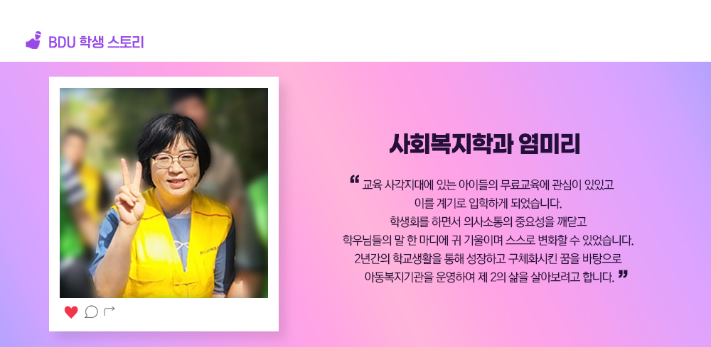 BDU 학생스토리.사회복지학과 염미리.교육 사각지대에 있는 아이들의 무료교육에 관심이 있있고 이를 계기로 입학하게 되었습니다. 학생회를 하면서 의사소통의 중요성을 깨닫고 학우님들의 말 한 마디에 귀 기울이며 스스로 변화할 수 있었습니다. 2년간의 학교생활을 통해 성장하고 구체화시킨 꿈을 바탕으로 아동복지기관을 운영하여 제 2의 삶을 살아보려고 합니다.