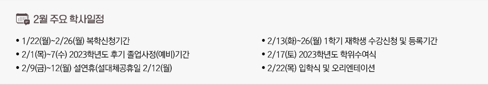 2024년 1월 주요학사일정 - 1/22(월)~2/26(월) 복학신청기간 - 2/1(목)~7(수) 2023학년도 후기 졸업사정(예비)기간 - 2/9(금)~12(월) 설연휴(설대체공휴일 2/12(월) - 2/13(화)~26(월) 1학기 재학생 수강신청 및 등록기간 - 2/17(토) 2023학년도 학위수여식 - 2/22(목) 입학식 및 오리엔테이션