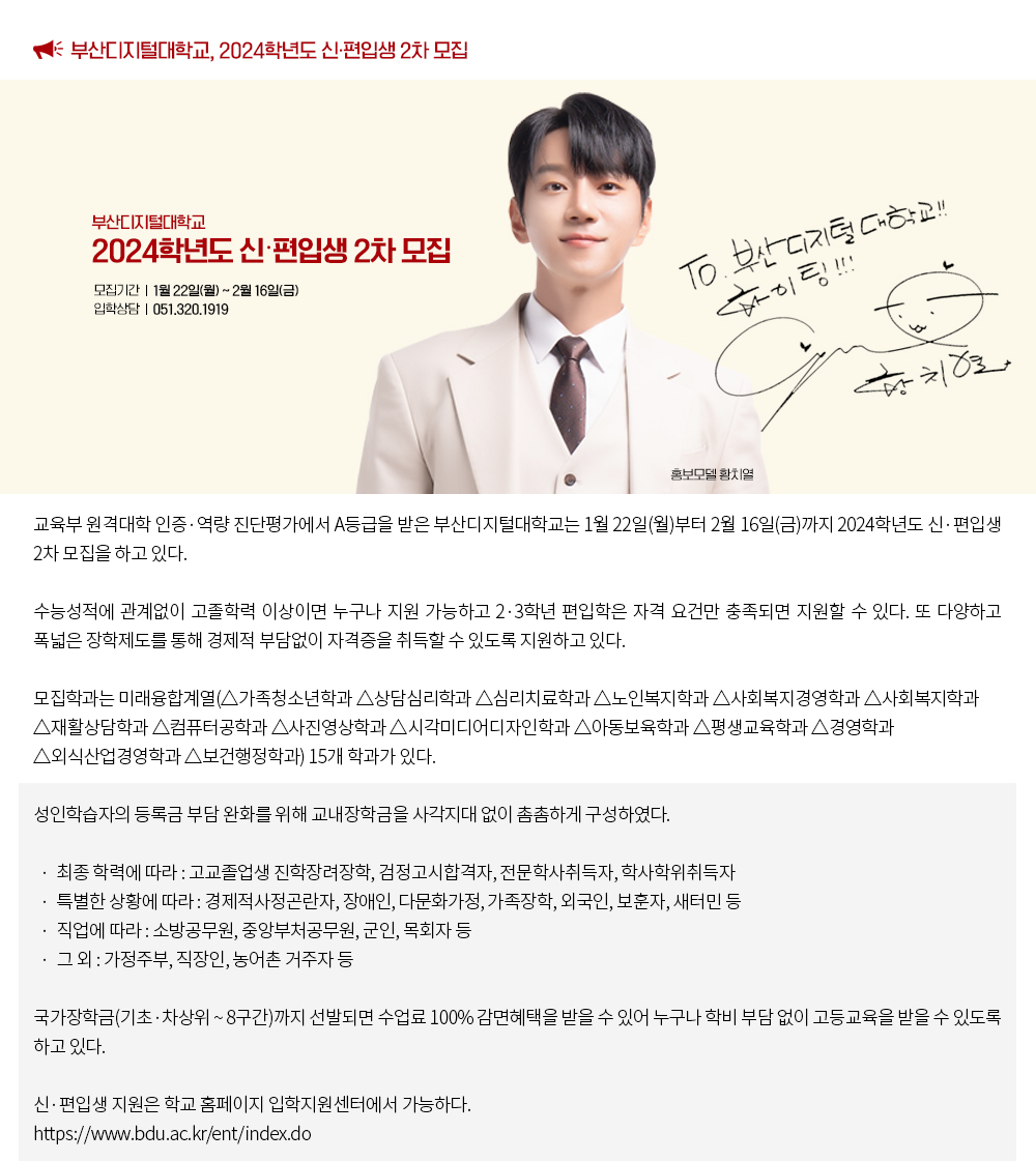 부산디지털대학교, 2024학년도 신·편입생 2차 모집. 교육부 원격대학 인증·역량 진단평가에서 A등급을 받은 부산디지털대학교는 1월 22일(월)부터 2월 16일(금)까지 2024학년도 신·편입생 2차 모집을 하고 있다. 수능성적에 관계없이 고졸학력 이상이면 누구나 지원 가능하고 2·3학년 편입학은 자격 요건만 충족되면 지원할 수 있다. 또 다양하고 폭넓은 장학제도를 통해 경제적 부담없이 자격증을 취득할 수 있도록 지원하고 있다. 모집학과는 미래융합계열(△가족청소년학과 △상담심리학과 △심리치료학과 △노인복지학과 △사회복지경영학과 △사회복지학과 △재활상담학과 △컴퓨터공학과 △사진영상학과 △시각미디어디자인학과 △아동보육학과 △평생교육학과 △경영학과 △외식산업경영학과 △보건행정학과) 15개 학과가 있다. 성인학습자의 등록금 부담 완화를 위해 교내장학금을 사각지대 없이 촘촘하게 구성하였다. · 최종 학력에 따라 : 고교졸업생 진학장려장학, 검정고시합격자, 전문학사취득자, 학사학위취득자 · 특별한 상황에 따라 : 경제적사정곤란자, 장애인, 다문화가정, 가족장학, 외국인, 보훈자, 새터민 등 · 직업에 따라 : 소방공무원, 중앙부처공무원, 군인, 목회자 등 · 그 외 : 가정주부, 직장인, 농어촌 거주자 등 국가장학금(기초·차상위 ~ 8구간)까지 선발되면 수업료 100% 감면혜택을 받을 수 있어 누구나 학비 부담 없이 고등교육을 받을 수 있도록 하고 있다.신·편입생 지원은 학교 홈페이지 입학지원센터에서 가능하다. https://www.bdu.ac.kr/ent/index.do
