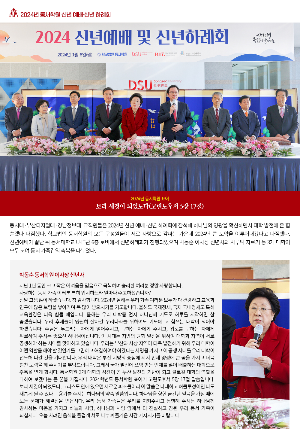 2024년 동서학원 신년 예배·신년 하례회. 2024년 동서학원 표어 보라 새것이 되었도다(고린도후서 5장 17절) 동서대·부산디지털대·경남정보대 교직원들 2024년 신년 예배·신년 하례회에 참석해 하나님의 영관을 확신하면서 대학 발전에 온 힘 쏟겠다 다짐했다. 학교법인 동서학원의 모든 구성원들이 서로 사랑으로 감싸는 가운데 2024년 큰 도약을 이루어내겠다고 다짐했다. 동서대·부산디지털대·경남정보대 교직원들은 1월 8일 2024년 신년예배·신년하례회에 참석해 올해 동서학원 표어대로 여호와의 영광이 우리 대한민국 위에, 우리 대학 위에, 여기 모여있는 동서가족 모두 위에, 하나님의 영광이 지금 임하여 있다는 것을 확신하고 대학발전을 위해 노력하기로 했다. 신년예배가 끝난 뒤 동서대학교 U-IT관 6층 로비에서 신년하례회가 진행되었으며 박동순 이사장 신년사와 시루떡 자르기 등 3개 대학이 모두 모여 동서 가족간의 축복을 나누었다. 박동순 동서학원 이사장 신년사 지난 1년 동안 크고 작은 어려움을 믿음으로 극복하며 승리한 여러분 정말 사랑합니다. 사랑하는 동서 가족 여러분 특히 입시하느라 얼마나 수고하셨습니까? 정말 고생 많이 하셨습니다. 참 감사합니다. 2024년 올해는 우리 가족 여러분 모두가 다 건강하고 교육과 연구에 많은 보람을 쌓아가며 복 많이 받으시기를 기도합니다. 올해도 국제정세, 국제 국내정세도 특히 교육환경은 더욱 힘들 때입니다. 올해는 우리 대학을 먼저 하나님께 기도로 하루를 시작하면 참 좋겠습니다. 우리 후세들이 영원히 살아갈 우리나라를 위하여도 기도에 더 힘쓰는 대학이 되어야 하겠습니다. 주님은 두드리는 자에게 열어주시고, 구하는 자에게 주시고, 위로를 구하는 자에게 위로하여 주시는 좋으신 하나님이십니다. 이 시대는 지방의 균형 발전을 위하여 대학과 지역이 서로 공생해야 하는 시대를 맞이하고 있습니다. 우리는 부산과 사상 지역이 더욱 발전하기 위해 우리 대학이 어떤 역할을 해야 할 것인가를 고민하고 해결하여야 하겠다는 사명을 가지고 이 공생 시대를 우리 대학이 선도해 나갈 것을 기대합니다. 우리 대학은 부산 지방의 중심에 서서 인재 양성에 큰 꿈을 가지고 더욱 힘찬 노력을 해 주시기를 부탁드립니다. 그래서 국가 발전에 쓰임 받는 인재를 많이 배출하는 대학으로 주목을 받게 합시다. 동서학원 3개 대학의 성장이 곧 부산 발전의 기반이 되고 글로컬 대학의 역할을 다하여 보겠다는 큰 꿈을 가집시다. 2024학년도 동서학원 표어가 고린도후서 5장 17절 말씀입니다. 보라 새것이 되었도다. 그리스도 안에 있으면 새로운 피조물이라 이 말씀은 나태하고 허물투성이인 나도 새롭게 될 수 있다는 용기를 주시는 하나님의 약속 말씀입니다. 하나님을 향한 굳건한 믿음을 가질 때에 모든 문제가 해결됨을 믿읍시다. 우리 동서 가족들은 우리를 지켜주시고 동행해 주시는 하나님께 감사하는 마음을 가지고 하늘과 사람, 하나님과 사람 앞에서 더 진실하고 참된 우리 동서 가족이 되십시다. 오늘 차려진 음식을 즐겁게 서로 나누며 즐거운 시간 가지시기를 바랍니다. 