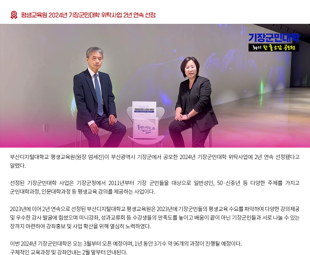 평생교육원 2024년 기장군민대학 위탁사업 2년 연속 선정. 부산디지털대학교 평생교육원(원장 엄세진)이 부산광역시 기장군에서 공모한 2024년 기장군민대학 위탁사업에 2년 연속 선정됐다고 알렸다. 선정된 기장군민대학 사업은 기장군청에서 2011년부터 기장 군민들을 대상으로 일반성인, 50·신중년 등 다양한 주제를 가지고 군민대학과정, 인문대학과정 등 평생교육 강의를 제공하는 사업이다. 2023년에 이어 2년 연속으로 선정된 부산디지털대학교 평생교육원은 2023년에 기장군민들의 평생교육 수요를 파악하여 다양한 강의제공 및 우수한 강사 발굴에 힘썼으며 미니강좌, 성과교류회 등 수강생들의 만족도를 높이고 배움이 끝이 아닌 기장군민들과 서로 나눌 수 있는 장까지 마련하여 강좌홍보 및 사업 확산을 위해 열심히 노력하였다. 이번 2024년 기장군민대학은 오는 3월부터 오픈 예정이며, 1년 동안 3기수 약 96개의 과정이 진행될 예정이다. 구체적인 교육과정 및 강좌안내는 2월 말부터 안내된다. 