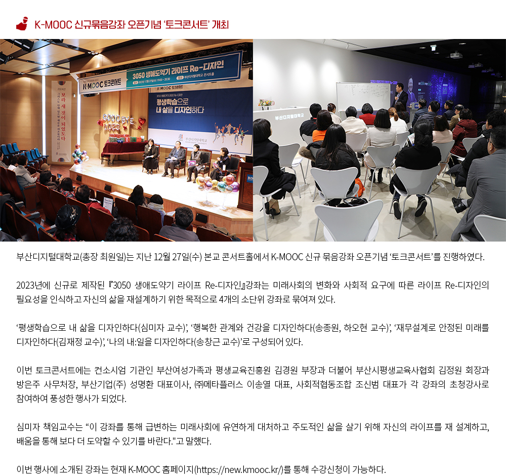 K-MOOC 신규묶음강좌 오픈기념 ‘토크콘서트’ 개최. 부산디지털대학교(총장 최원일)는 지난 12월 27일(수) 본교 콘서트홀에서 K-MOOC 신규 묶음강좌 오픈기념 ‘토크콘서트’를 진행하였다. 2023년에 신규로 제작된 『3050 생애도약기 라이프 Re-디자인』강좌는 미래사회의 변화와 사회적 요구에 따른 라이프 Re-디자인의 필요성을 인식하고 자신의 삶을 재설계하기 위한 목적으로 4개의 소단위 강좌로 묶여져 있다. ‘평생학습으로 내 삶을 디자인하다(심미자 교수)’, ‘행복한 관계와 건강을 디자인하다(송종원, 하오현 교수)’, ‘재무설계로 안정된 미래를 디자인하다(김재정 교수)’, ‘나의 내:일을 디자인하다(송창근 교수)’로 구성되어 있다. 이번 토크콘서트에는 컨소시엄 기관인 부산여성가족과 평생교육진흥원 김경원 부장과 더불어 부산시평생교육사협회 김정원 회장과 방은주 사무처장, 부산기업(주) 성명환 대표이사, ㈜메타플러스 이송열 대표, 사회적협동조합 조신범 대표가 각 강좌의 초청강사로 참여하여 풍성한 행사가 되었다. 심미자 책임교수는 '이 강좌를 통해 급변하는 미래사회에 유연하게 대처하고 주도적인 삶을 살기 위해 자신의 라이프를 재 설계하고, 배움을 통해 보다 더 도약할 수 있기를 바란다.'고 말했다. 이번 행사에 소개된 강좌는 현재 K-MOOC 홈페이지(https://new.kmooc.kr/)를 통해 수강신청이 가능하다.