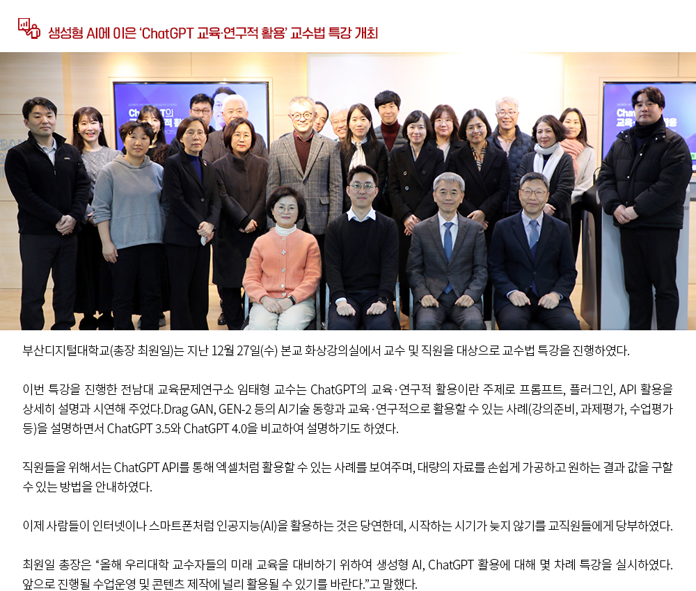 생성형 AI에 이은 ‘ChatGPT 교육·연구적 활용’ 교수법 특강 개최. 부산디지털대학교(총장 최원일)는 지난 12월 27일(수) 본교 화상강의실에서 교수 및 직원을 대상으로 교수법 특강을 진행하였다. 이번 특강을 진행한 전남대 교육문제연구소 임태형 교수는 ChatGPT의 교육·연구적 활용이란 주제로 프롬프트, 플러그인, API 활용을 상세히 설명과 시연해 주었다.Drag GAN, GEN-2 등의 AI기술 동향과 교육 ․ 연구적으로 활용할 수 있는 사례(강의준비, 과제평가, 수업평가 등)을 설명하면서 ChatGPT 3.5와 ChatGPT 4.0을 비교하여 설명하기도 하였다. 직원들을 위해서는 ChatGPT API를 통해 엑셀처럼 활용할 수 있는 사례를 보여주며, 대량의 자료를 손쉽게 가공하고 원하는 결과 값을 구할 수 있는 방법을 안내하였다. 이제 사람들이 인터넷이나 스마트폰처럼 인공지능(AI)을 활용하는 것은 당연한데, 시작하는 시기가 늦지 않기를 교직원들에게 당부하였다. 최원일 총장은 '올해 우리대학 교수자들의 미래 교육을 대비하기 위하여 생성형 AI, ChatGPT 활용에 대해 몇 차례 특강을 실시하였다. 앞으로 진행될 수업운영 및 콘텐츠 제작에 널리 활용될 수 있기를 바란다.'고 말했다.