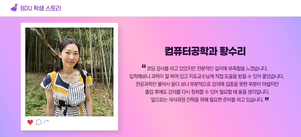 BDU 학생스토리. 컴퓨터공학과 황수리. 코딩 강사를 하고 있었지만 전문적인 깊이에 부족함을 느꼈습니다. 입학해보니 과목이 잘 짜여 있고 지도교수님께 직접 도움을 받을 수 있어 좋았습니다. 전공과목만 몰아서 듣다 보니 부분적으로 강의에 집중을 못한 부분이 아쉽지만 졸업 후에도 강의를 다시 청취할 수 있어 필요할 때 들을 생각입니다. 앞으로는 석사과정 진학을 위해 필요한 준비를 하고 있습니다.
