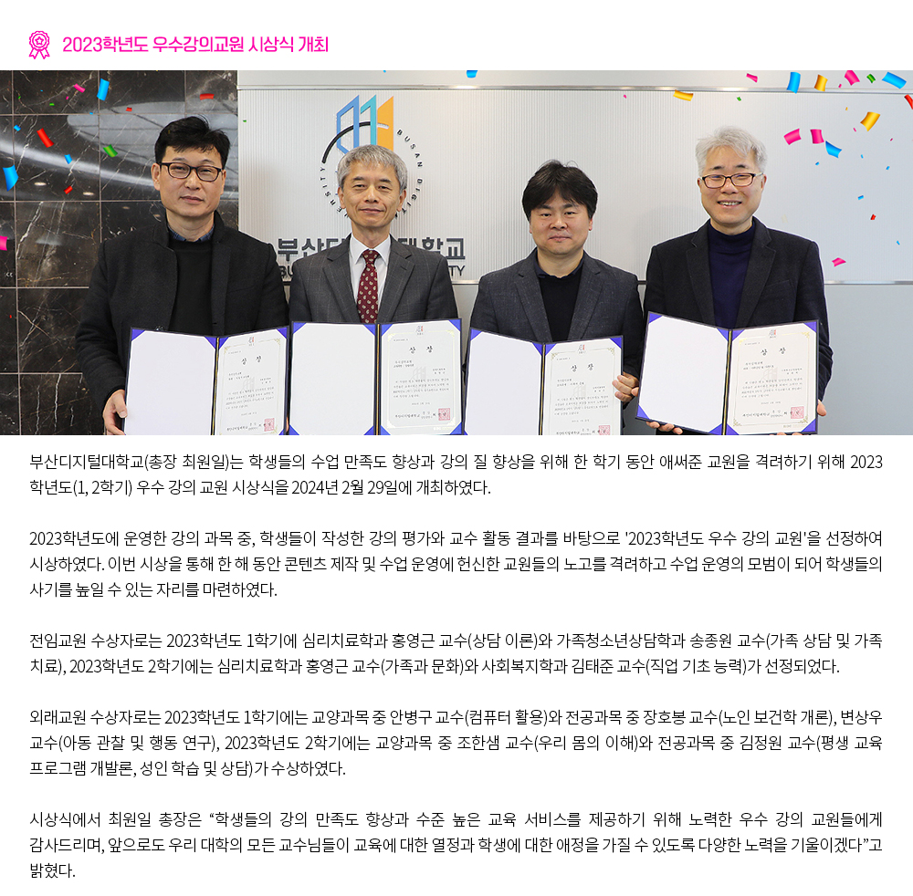 2023학년도 우수강의교원 시상식 개최. 부산디지털대학교(총장 최원일)는 학생들의 수업 만족도 향상과 강의 질 향상을 위해 한 학기 동안 애써준 교원을 격려하기 위해 2023학년도(1, 2학기) 우수 강의 교원 시상식을 2024년 2월 29일에 개최하였다. 2023학년도에 운영한 강의 과목 중, 학생들이 작성한 강의 평가와 교수 활동 결과를 바탕으로 '2023학년도 우수 강의 교원'을 선정하여 시상하였다. 이번 시상을 통해 한 해 동안 콘텐츠 제작 및 수업 운영에 헌신한 교원들의 노고를 격려하고 수업 운영의 모범이 되어 학생들의 사기를 높일 수 있는 자리를 마련하였다. 전임교원 수상자로는 2023학년도 1학기에 심리치료학과 홍영근 교수(상담 이론)와 가족청소년상담학과 송종원 교수(가족 상담 및 가족 치료), 2023학년도 2학기에는 심리치료학과 홍영근 교수(가족과 문화)와 사회복지학과 김태준 교수(직업 기초 능력)가 선정되었다. 외래교원 수상자로는 2023학년도 1학기에는 교양과목 중 안병구 교수(컴퓨터 활용)와 전공과목 중 장호봉 교수(노인 보건학 개론), 변상우 교수(아동 관찰 및 행동 연구), 2023학년도 2학기에는 교양과목 중 조한샘 교수(우리 몸의 이해)와 전공과목 중 김정원 교수(평생 교육 프로그램 개발론, 성인 학습 및 상담)가 수상하였다. 시상식에서 최원일 총장은 “학생들의 강의 만족도 향상과 수준 높은 교육 서비스를 제공하기 위해 노력한 우수 강의 교원들에게 감사드리며, 앞으로도 우리 대학의 모든 교수님들이 교육에 대한 열정과 학생에 대한 애정을 가질 수 있도록 다양한 노력을 기울이겠다”고 밝혔다.