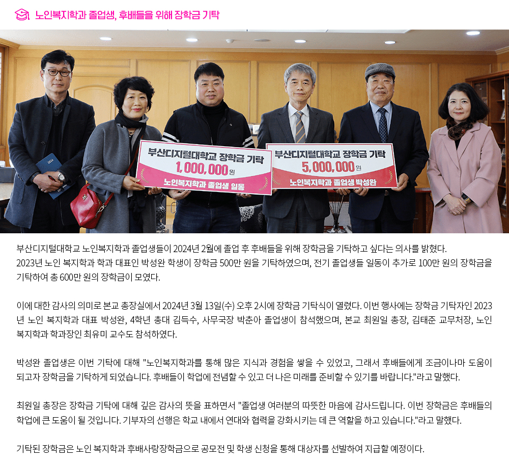 노인복지학과 졸업생, 후배들을 위해 장학금 기탁. 부산 디지털 대학교 노인 복지학과 졸업생들이 2024년 2월에 졸업 후 후배들을 위해 장학금을 기탁하고 싶다는 의사를 밝혔다. 2023년 노인 복지학과 학과 대표인 박성완 학생이 장학금 500만 원을 기탁하였으며, 전기 졸업생들 일동이 추가로 100만 원의 장학금을 기탁하여 총 600만 원의 장학금이 모였다. 이에 대한 감사의 의미로 본교 총장실에서 2024년 3월 13일(수) 오후 2시에 장학금 기탁식이 열렸다. 이번 행사에는 장학금 기탁자인 2023년 노인 복지학과 대표 박성완, 4학년 총대 김득수, 사무국장 박춘아 졸업생이 참석했으며, 본교 최원일 총장, 김태준 교무처장, 노인 복지학과 학과장인 최유미 교수도 참석하였다. 박성완 졸업생은 이번 기탁에 대해 '노인 복지학과를 통해 많은 지식과 경험을 쌓을 수 있었고, 그래서 후배들에게 조금이나마 도움이 되고자 장학금을 기탁하게 되었습니다. 후배들이 학업에 전념할 수 있고 더 나은 미래를 준비할 수 있기를 바랍니다.'라고 말했다. 최원일 총장은 장학금 기탁에 대해 깊은 감사의 뜻을 표하면서 '졸업생 여러분의 따뜻한 마음에 감사드립니다. 이번 장학금은 후배들의 학업에 큰 도움이 될 것입니다. 기부자의 선행은 학교 내에서 연대와 협력을 강화시키는 데 큰 역할을 하고 있습니다.'라고 말했다. 기탁된 장학금은 노인 복지학과 후배사랑장학금으로 공모전 및 학생 신청을 통해 대상자를 선발하여 지급할 예정이다.